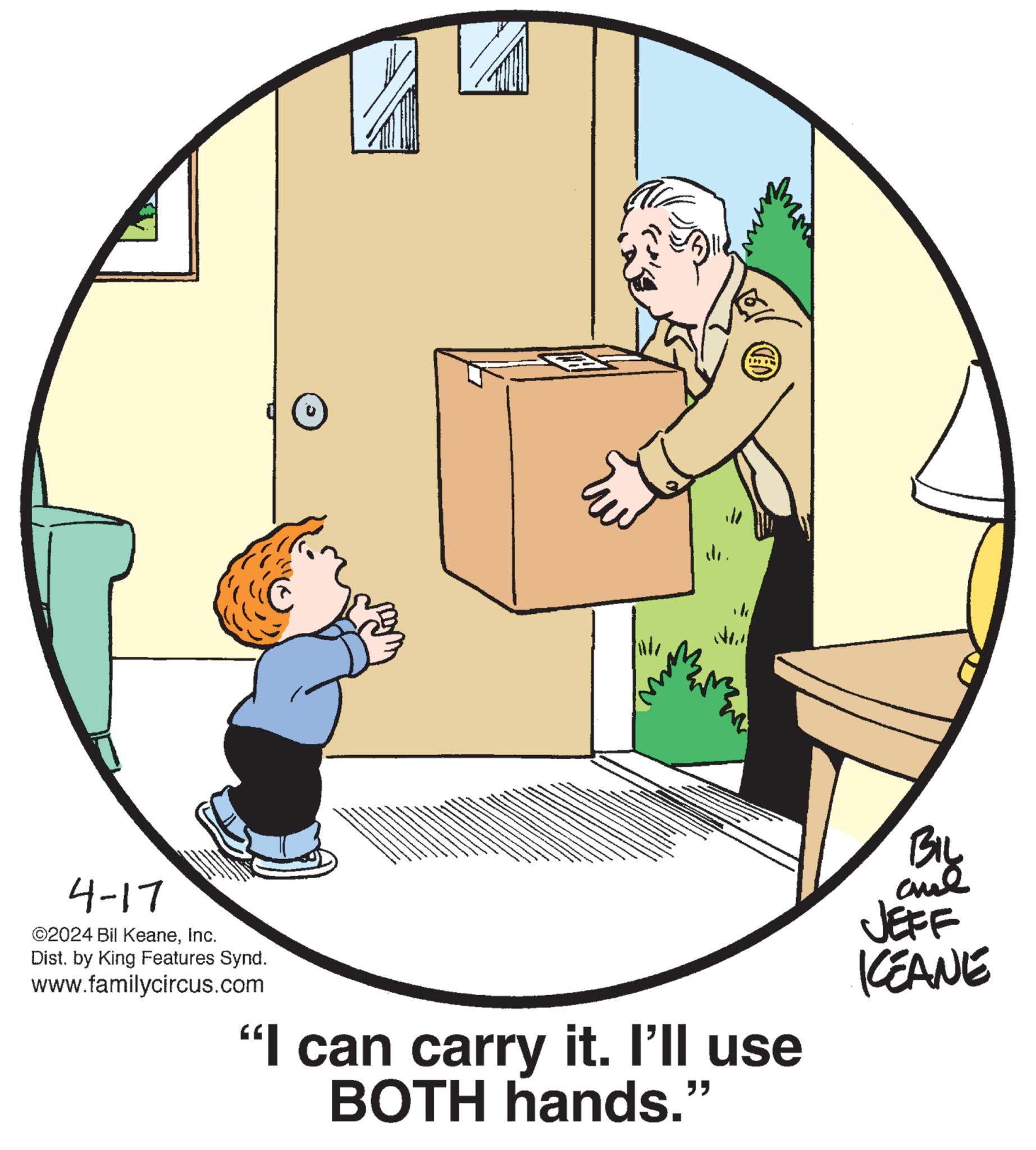 Art OCR: 4-17 ©2024 Bil KeaneInc. Dist. by King Features Synd. www.familycircus.com "I can carry it. I'll use BOTH hands.' " BIL JEFF KEANE 4-17 © 2024 Bil KeaneInc. Dist . by King Features Synd . www.familycircus.com " I can carry it . I'll use BOTH hands . ' " BIL JEFF KEANE
