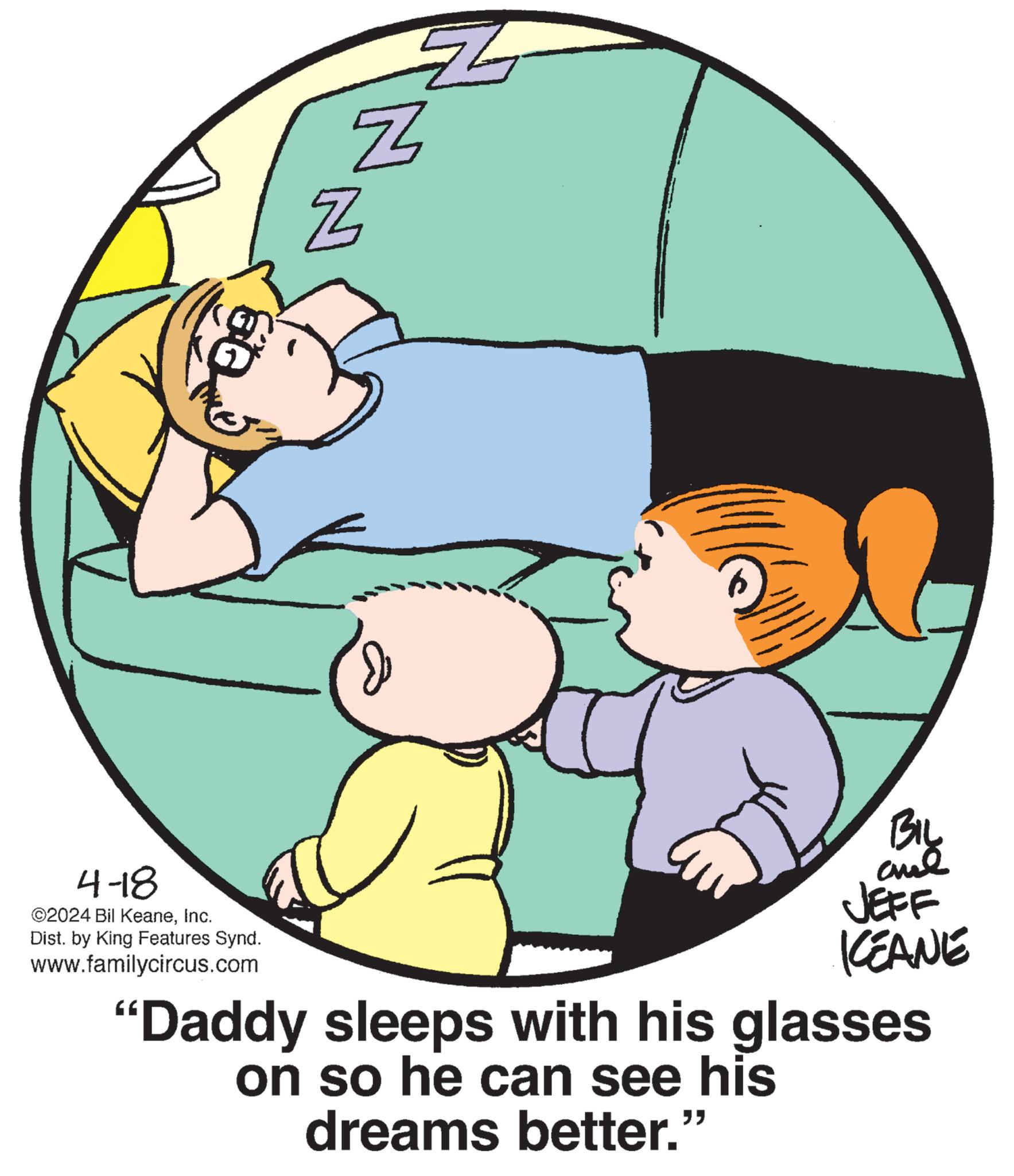 Interaction OCR: 4-18 ©2024 Bil KeaneInc. Dist. by King Features Synd. www.familycircus.com N Z Z BIL JEFF KCEANE "Daddy sleeps with his glasses on so he can see his dreams better." 4-18 © 2024 Bil KeaneInc. Dist . by King Features Synd . www.familycircus.com N Z Z BIL JEFF KCEANE " Daddy sleeps with his glasses on so he can see his dreams better . "