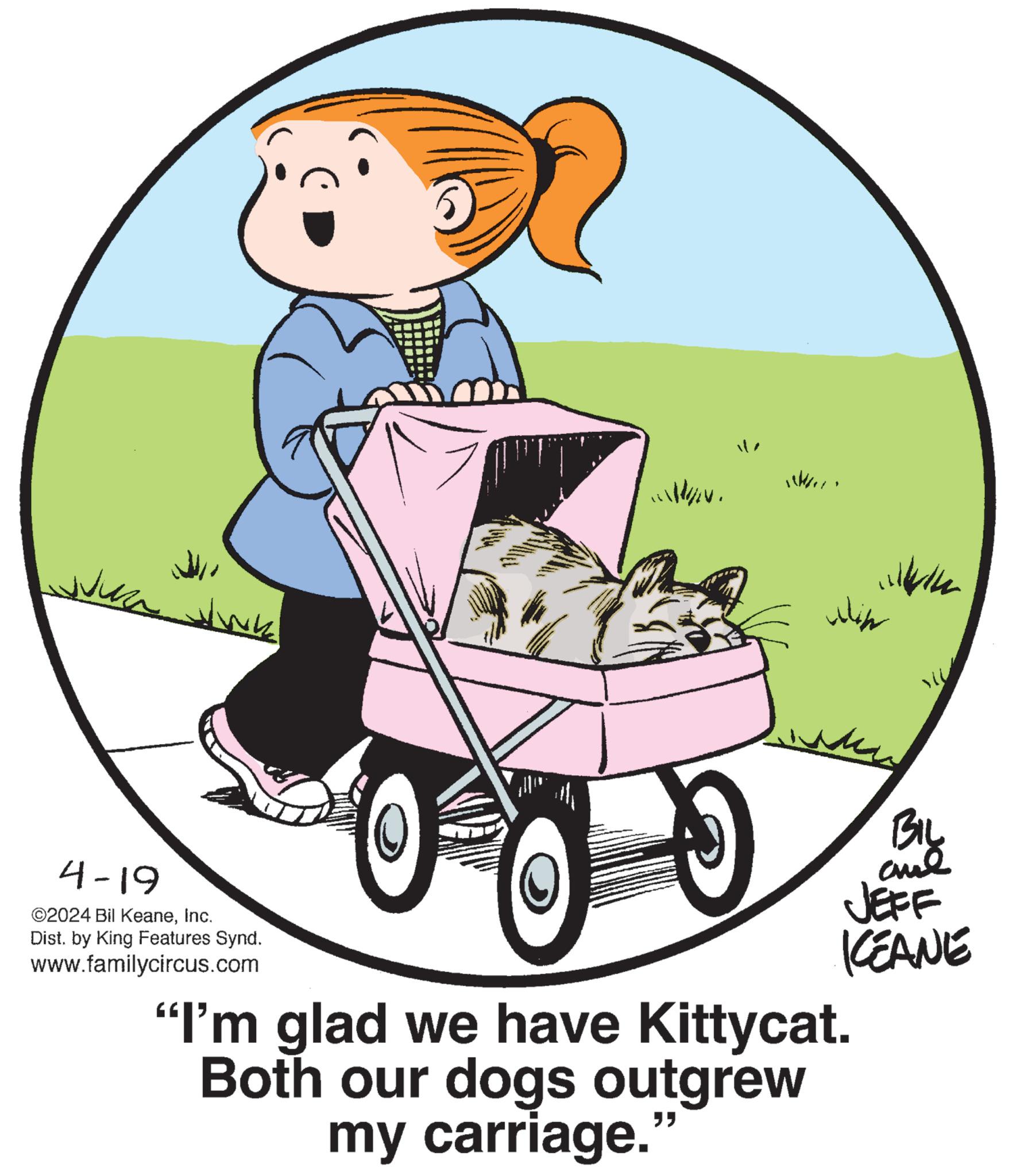 Font OCR: 4-19 ©2024 Bil KeaneInc. Dist. by King Features Synd. www.familycircus.com "I'm glad we have Kittycat. Both our dogs outgrew my carriage. " ?? BIL and JEFF KCEANE 4-19 © 2024 Bil KeaneInc. Dist . by King Features Synd . www.familycircus.com " I'm glad we have Kittycat . Both our dogs outgrew my carriage . " ?? BIL and JEFF KCEANE