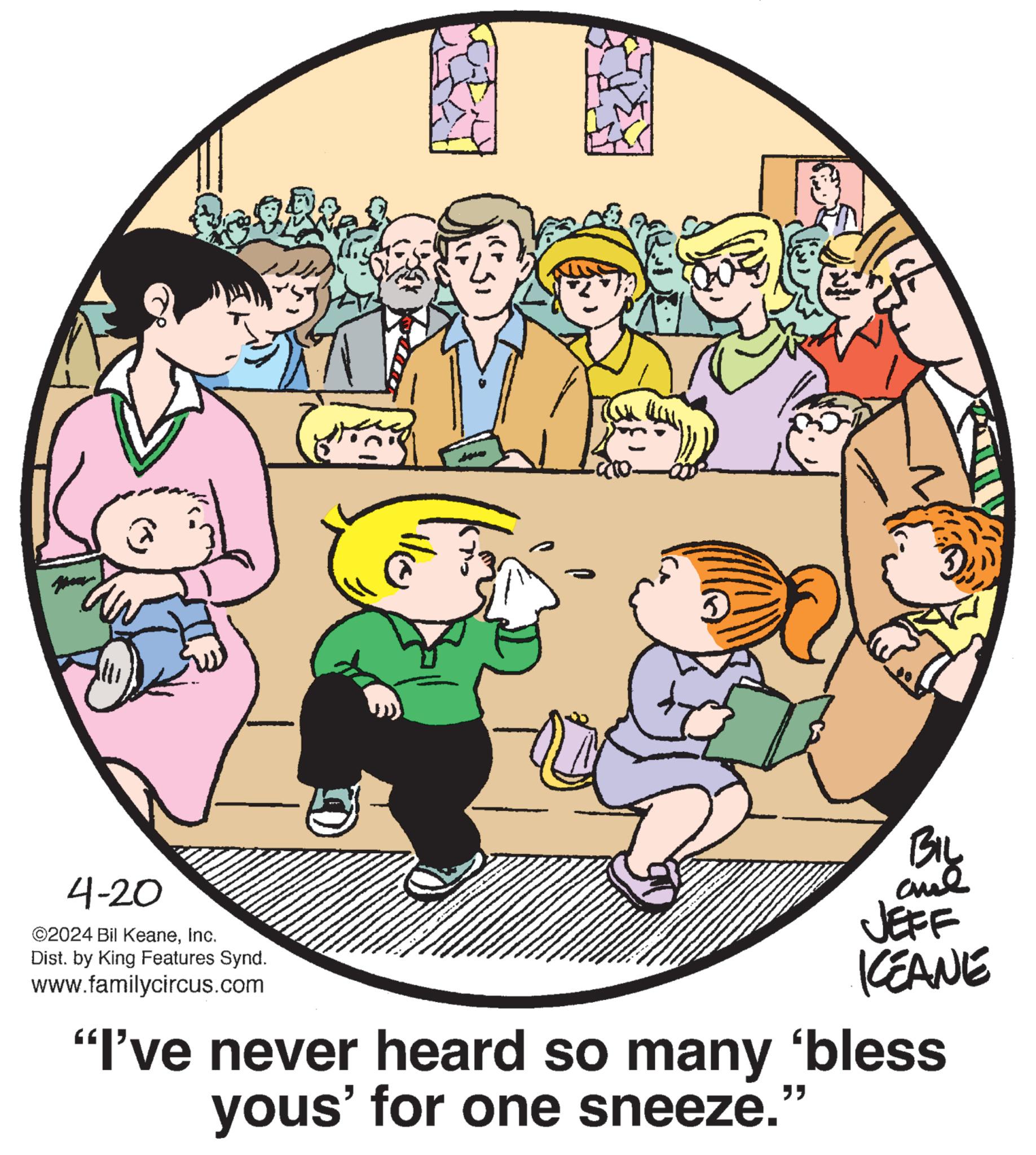 Mammal OCR: 4-20 ©2024 Bil KeaneInc. Dist. by King Features Synd. www.familycircus.com BIL ane JEFF KCEANE "I've never heard so many ‘bless yous' for one sneeze.' " 4-20 © 2024 Bil KeaneInc. Dist . by King Features Synd . www.familycircus.com BIL ane JEFF KCEANE " I've never heard so many ‘ bless yous ' for one sneeze . ' "