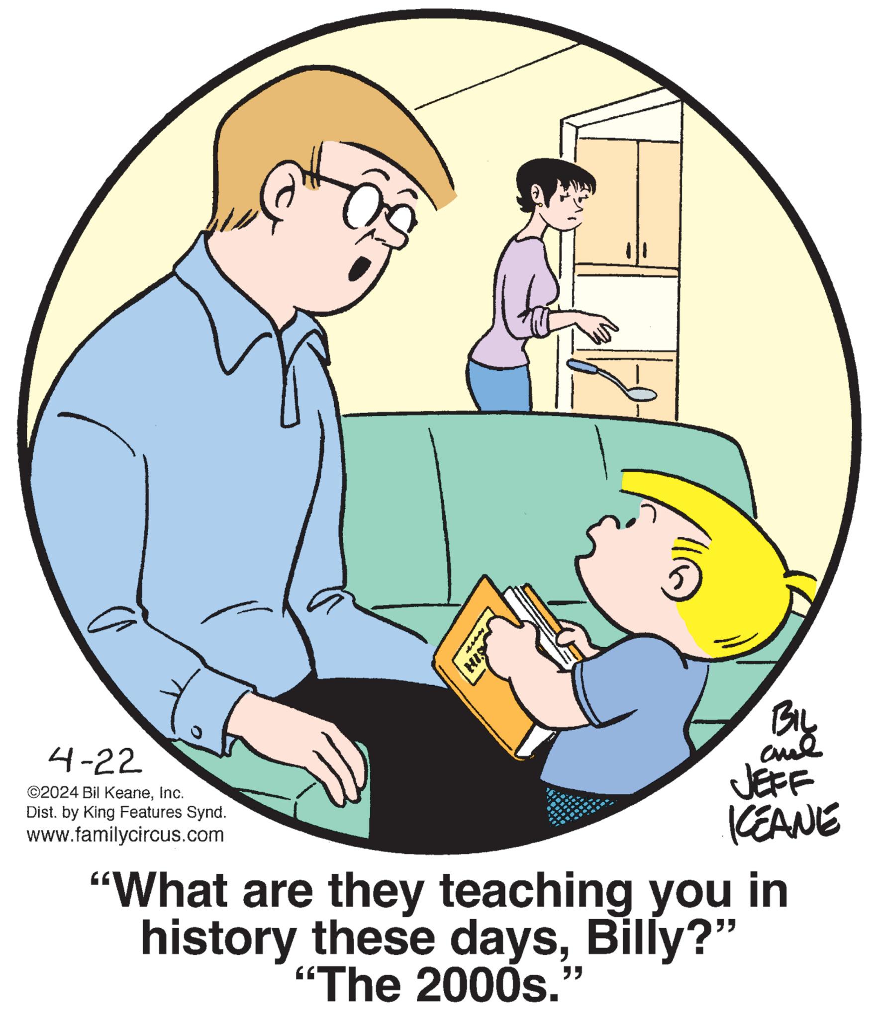 Mode of transport OCR: 4-22 ©2024 Bil KeaneInc. Dist. by King Features Synd. www.familycircus.com BIL JEFF KCEANE "What are they teaching you in history these daysBilly?" "The 2000s.' " 4-22 © 2024 Bil KeaneInc. Dist . by King Features Synd . www.familycircus.com BIL JEFF KCEANE " What are they teaching you in history these daysBilly ? " " The 2000s . ' "