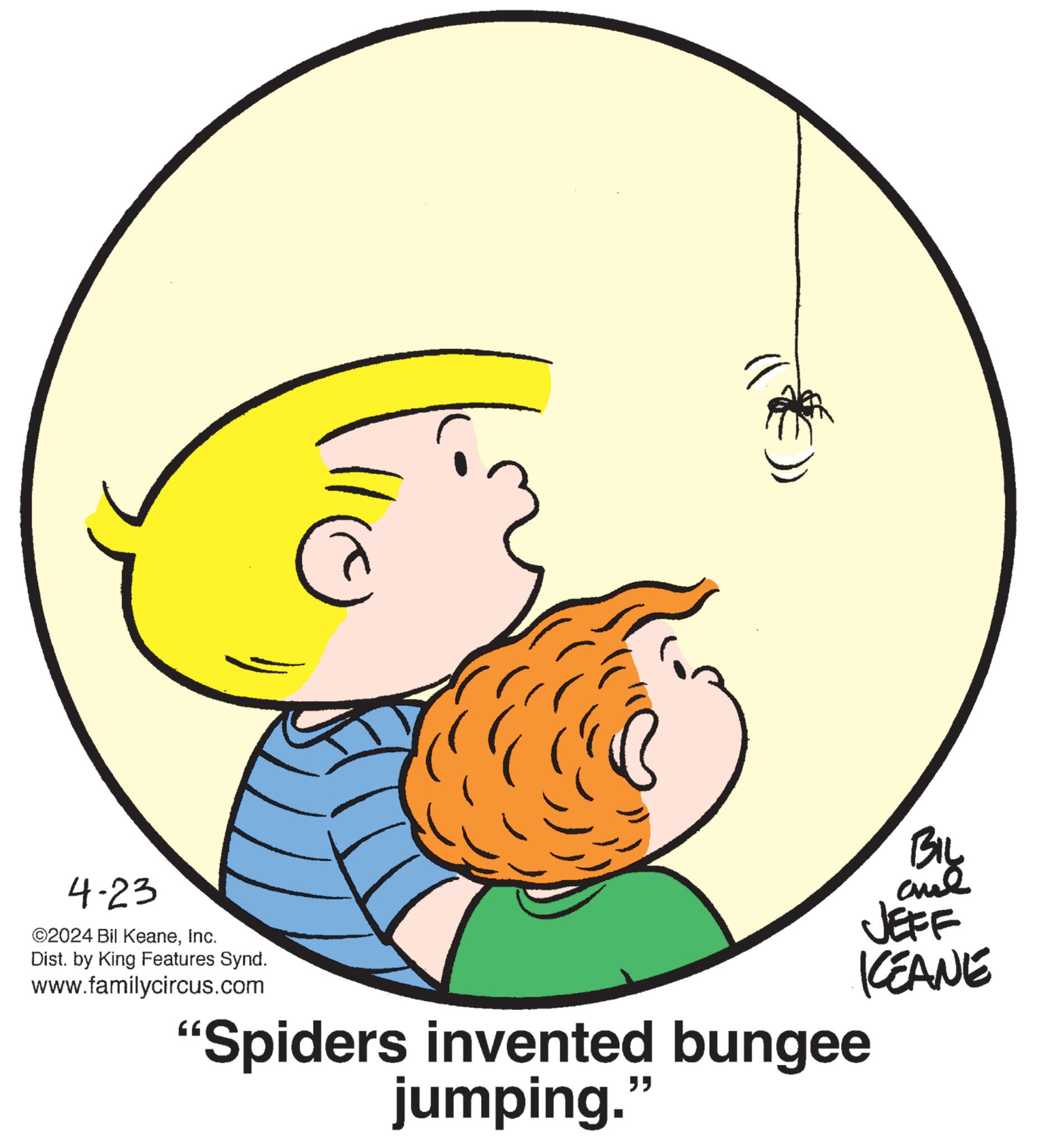 Font OCR: 4-23 ©2024 Bil KeaneInc. Dist. by King Features Synd. www.familycircus.com "Spiders invented bungee jumping." BIL are JEFF KEANE 4-23 © 2024 Bil KeaneInc. Dist . by King Features Synd . www.familycircus.com " Spiders invented bungee jumping . " BIL are JEFF KEANE