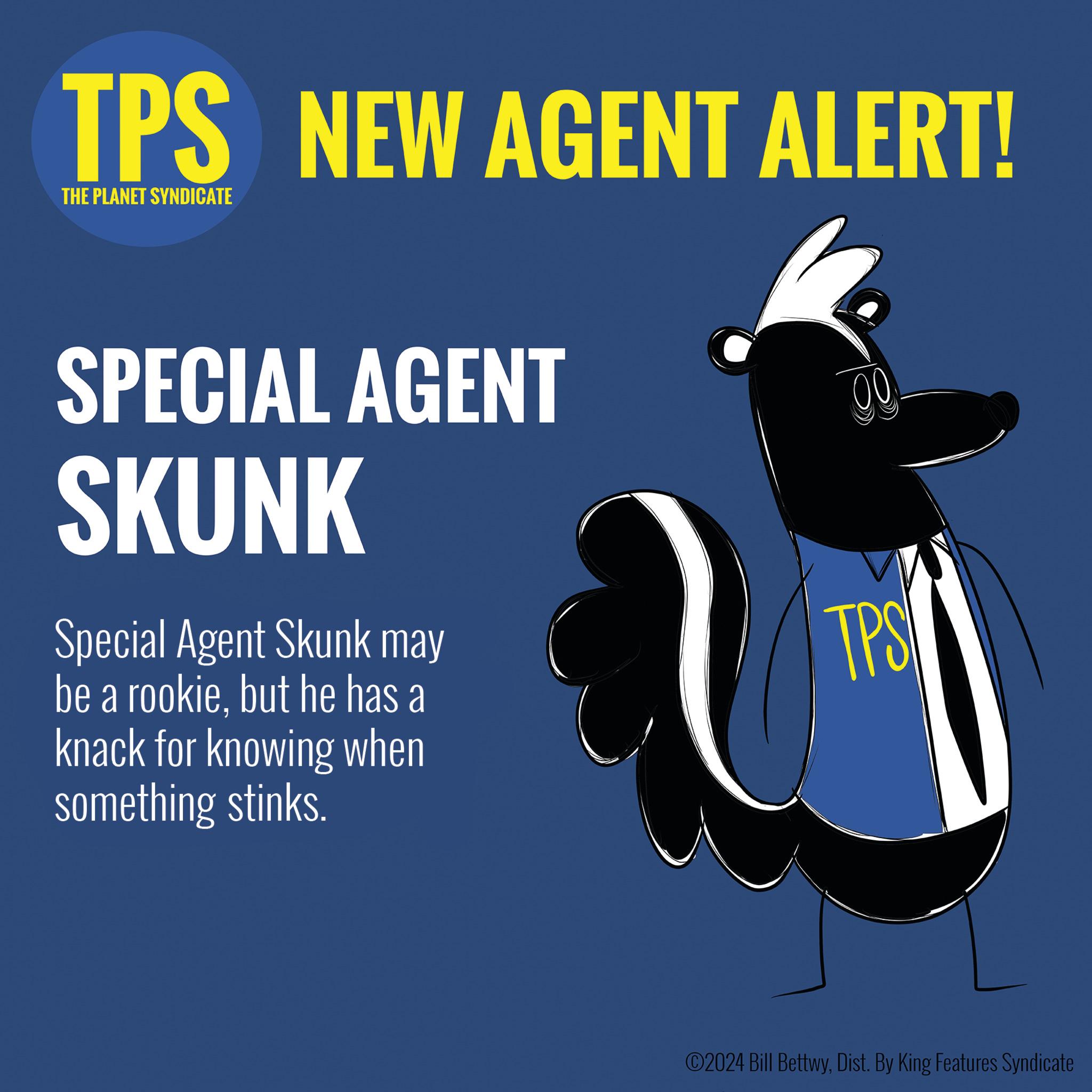 Art OCR: TPS NEW AGENT ALERT! THE PLANET SYNDICATE SPECIAL AGENT SKUNK Special Agent Skunk may be a rookiebut he has a knack for knowing when something stinks. 00 TPS ©2024 Bill BettwyDist. By King Features Syndicate TPS NEW AGENT ALERT ! THE PLANET SYNDICATE SPECIAL AGENT SKUNK Special Agent Skunk may be a rookiebut he has a knack for knowing when something stinks . 00 TPS © 2024 Bill BettwyDist . By King Features Syndicate