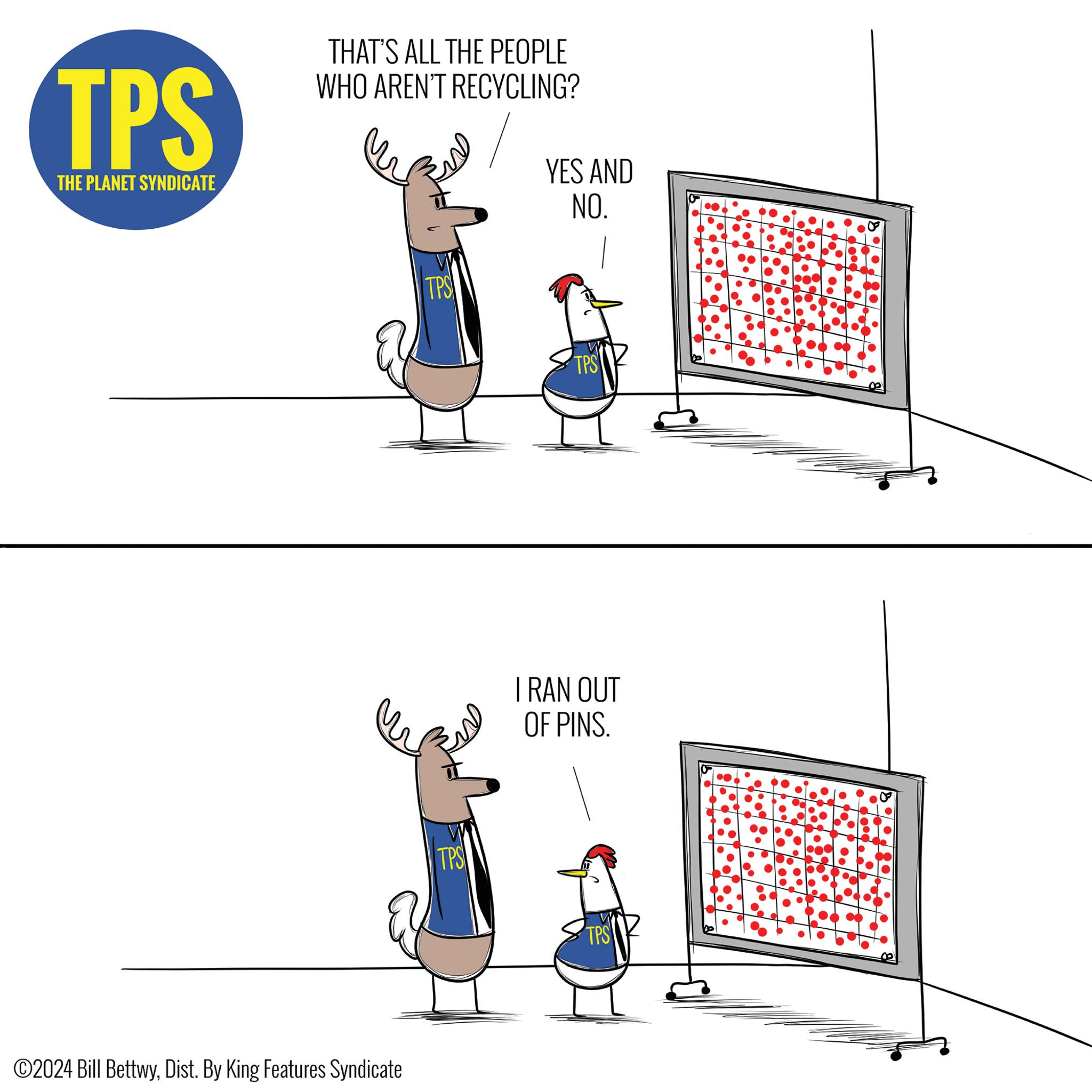 Elbow OCR: TPS THE PLANET SYNDICATE THAT'S ALL THE PEOPLE WHO AREN'T RECYCLING? TPS YES AND NO. ©2024 Bill BettwyDist. By King Features Syndicate TPS TPS I RAN OUT OF PINS. TPS TPS THE PLANET SYNDICATE THAT'S ALL THE PEOPLE WHO AREN'T RECYCLING ? TPS YES AND NO . © 2024 Bill BettwyDist . By King Features Syndicate TPS TPS I RAN OUT OF PINS . TPS