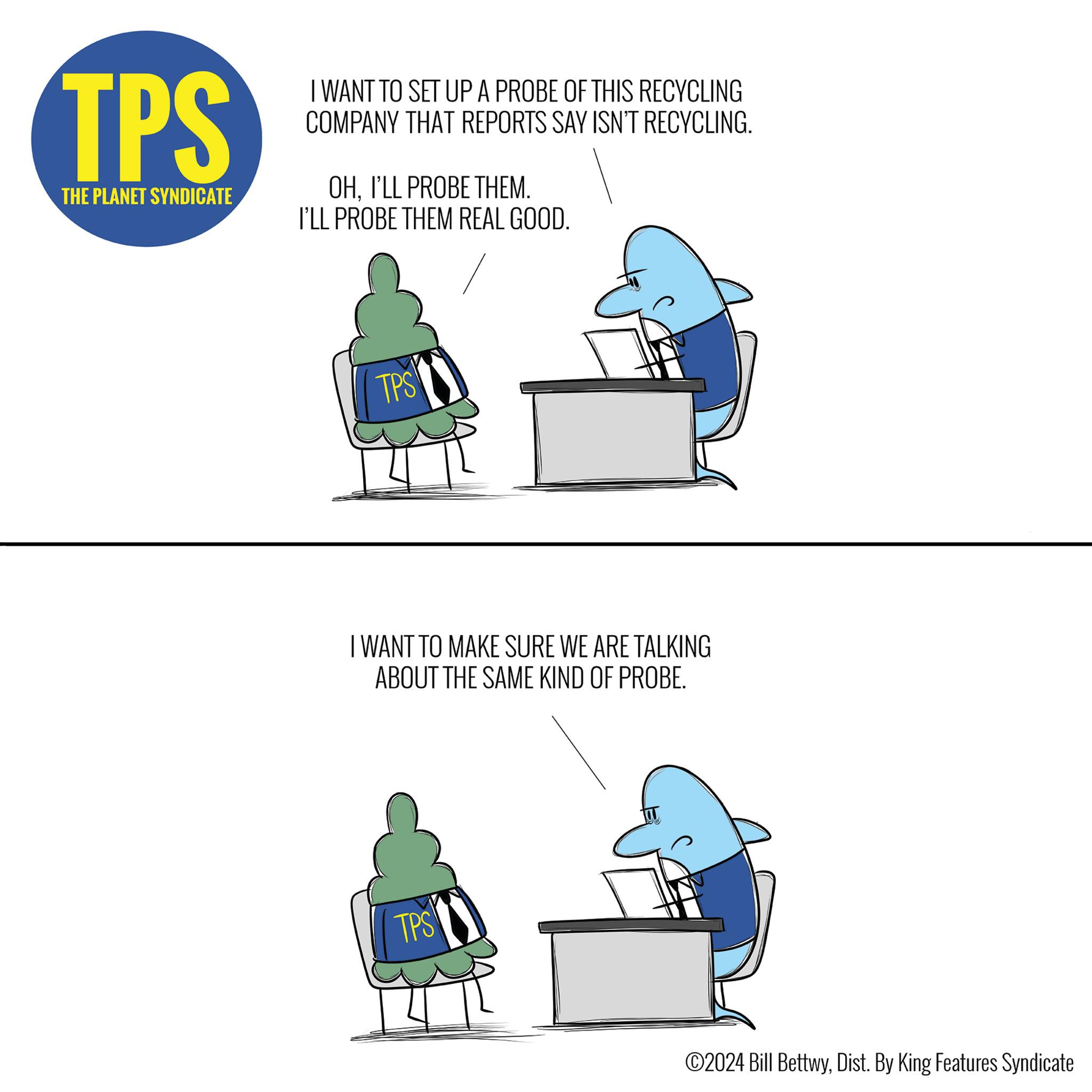 Diagram OCR: TPS THE PLANET SYNDICATE I WANT TO SET UP A PROBE OF THIS RECYCLING COMPANY THAT REPORTS SAY ISN'T RECYCLING. OHI'LL PROBE THEM. I'LL PROBE THEM REAL GOOD. TPS I WANT TO MAKE SURE WE ARE TALKING ABOUT THE SAME KIND OF PROBE. TPS ©2024 Bill BettwyDist. By King Features Syndicate TPS THE PLANET SYNDICATE I WANT TO SET UP A PROBE OF THIS RECYCLING COMPANY THAT REPORTS SAY ISN'T RECYCLING . OHI'LL PROBE THEM . I'LL PROBE THEM REAL GOOD . TPS I WANT TO MAKE SURE WE ARE TALKING ABOUT THE SAME KIND OF PROBE . TPS © 2024 Bill BettwyDist . By King Features Syndicate