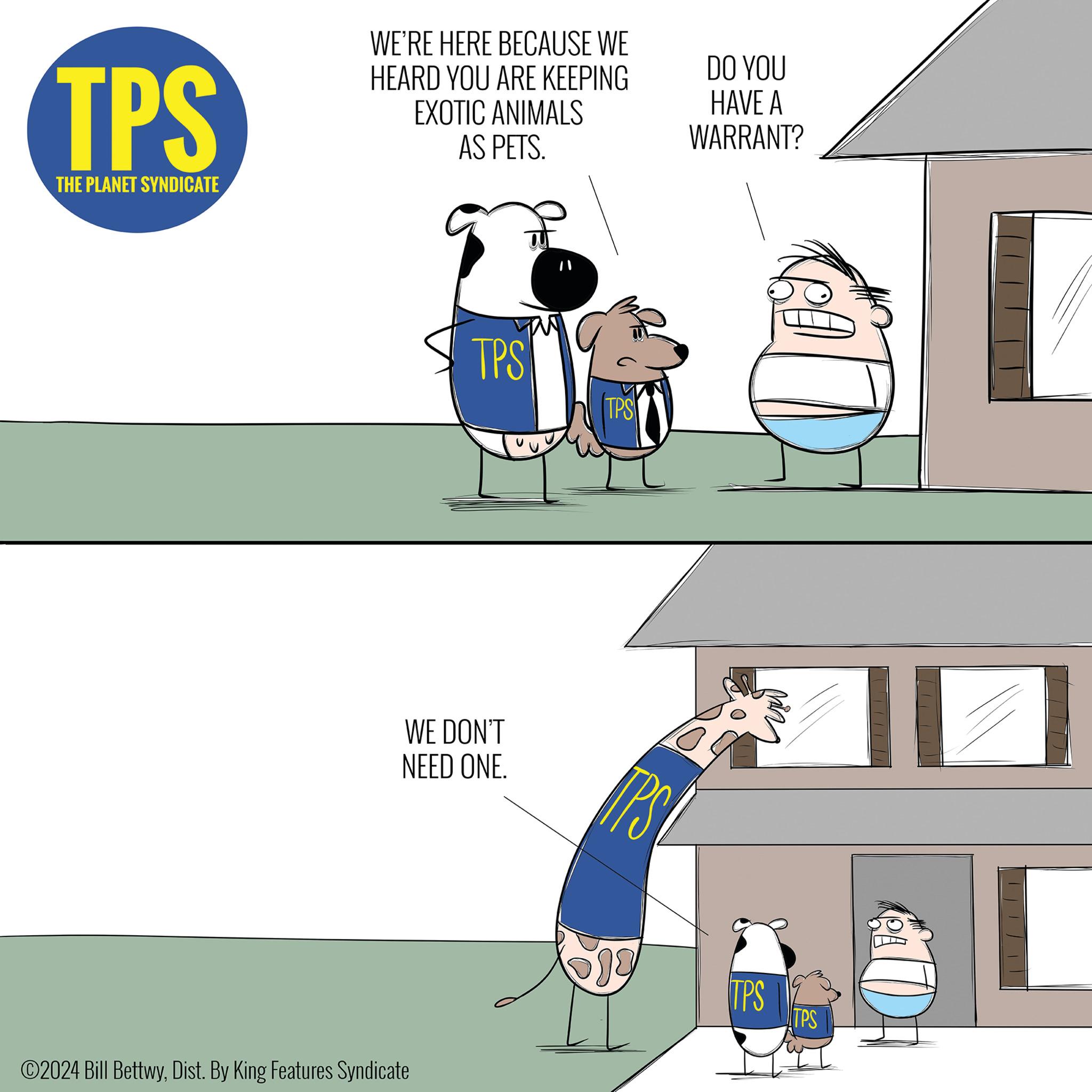 Water OCR: TPS THE PLANET SYNDICATE WE'RE HERE BECAUSE WE HEARD YOU ARE KEEPING EXOTIC ANIMALS AS PETS. DO YOU HAVE A WARRANT? TPS TPS WE DON'T NEED ONE. ©2024 Bill BettwyDist. By King Features Syndicate TPS 519 TPS TPS TPS THE PLANET SYNDICATE WE'RE HERE BECAUSE WE HEARD YOU ARE KEEPING EXOTIC ANIMALS AS PETS . DO YOU HAVE A WARRANT ? TPS TPS WE DON'T NEED ONE . © 2024 Bill BettwyDist . By King Features Syndicate TPS 519 TPS TPS