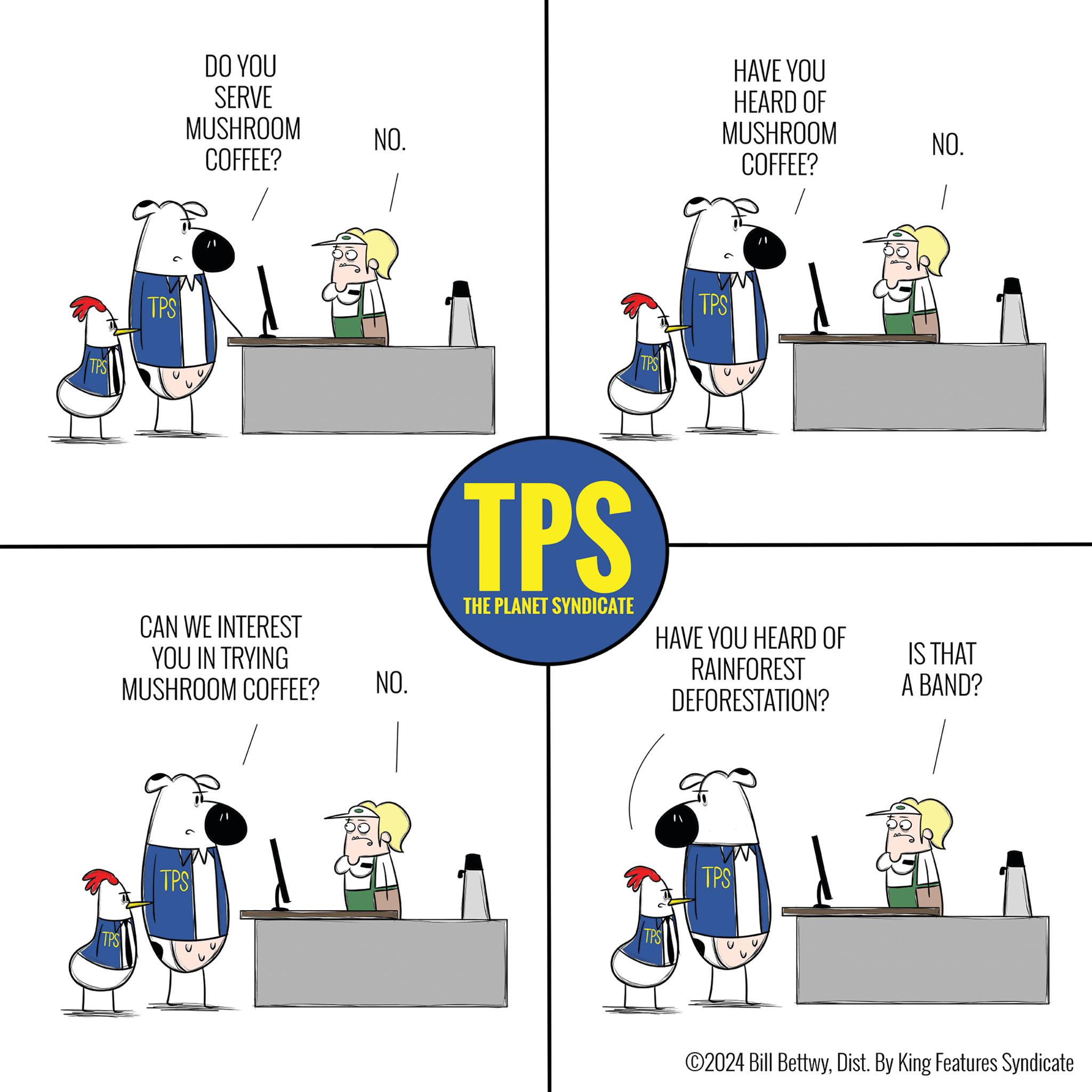 Rectangle OCR: TPS TPS TPS DO YOU SERVE MUSHROOM COFFEE? NO. CAN WE INTEREST YOU IN TRYING MUSHROOM COFFEE? NO. TPS TPS THE PLANET SYNDICATE HAVE YOU HEARD OF MUSHROOM COFFEE? TPS TPS NO. HAVE YOU HEARD OF IS THAT RAINFOREST DEFORESTATION? A BAND? TPS TPS ©2024 Bill BettwyDist. By King Features Syndicate TPS TPS TPS DO YOU SERVE MUSHROOM COFFEE ? NO . CAN WE INTEREST YOU IN TRYING MUSHROOM COFFEE ? NO . TPS TPS THE PLANET SYNDICATE HAVE YOU HEARD OF MUSHROOM COFFEE ? TPS TPS NO . HAVE YOU HEARD OF IS THAT RAINFOREST DEFORESTATION ? A BAND ? TPS TPS © 2024 Bill BettwyDist . By King Features Syndicate