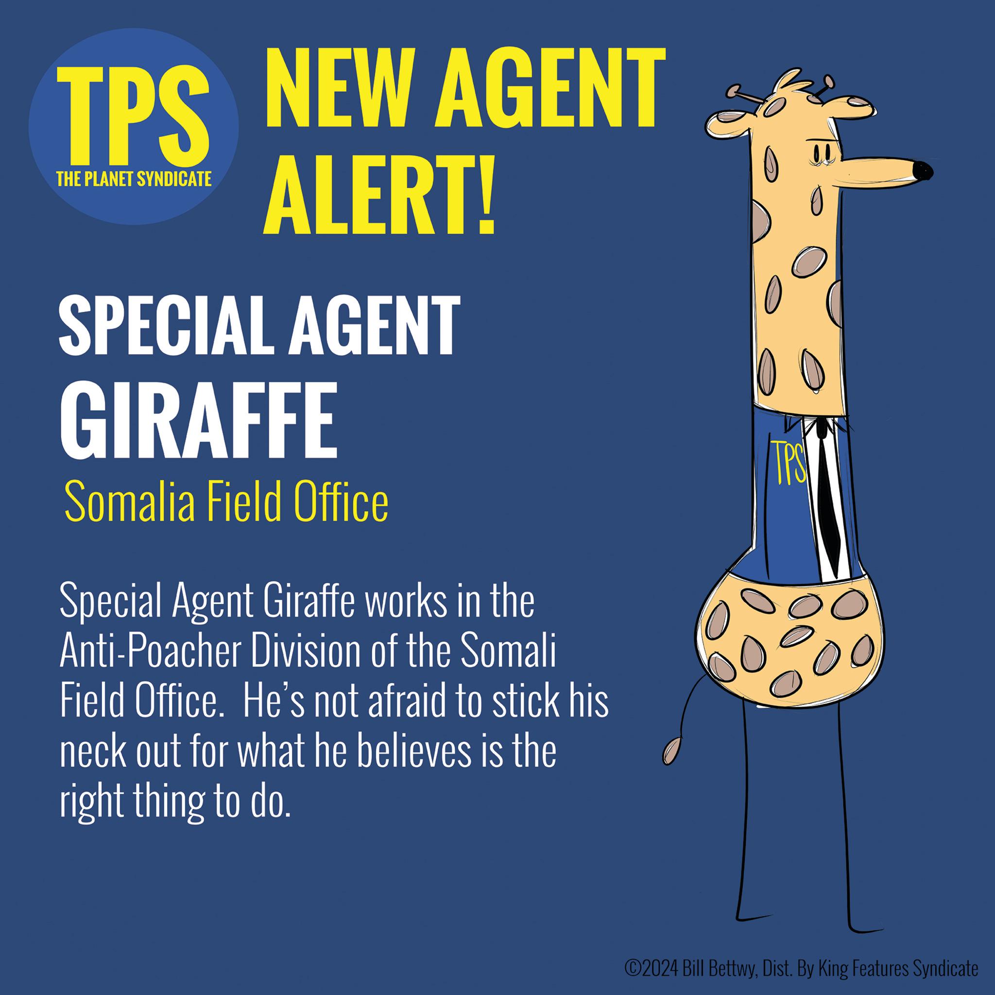Human leg OCR: TPS NEW AGENT THE PLANET SYNDICATE ALERT! SPECIAL AGENT GIRAFFE Somalia Field Office Special Agent Giraffe works in the Anti-Poacher Division of the Somali Field Office. He's not afraid to stick his neck out for what he believes is the right thing to do. 00 TPS ©2024 Bill BettwyDist. By King Features Syndicate TPS NEW AGENT THE PLANET SYNDICATE ALERT ! SPECIAL AGENT GIRAFFE Somalia Field Office Special Agent Giraffe works in the Anti - Poacher Division of the Somali Field Office . He's not afraid to stick his neck out for what he believes is the right thing to do . 00 TPS © 2024 Bill BettwyDist . By King Features Syndicate
