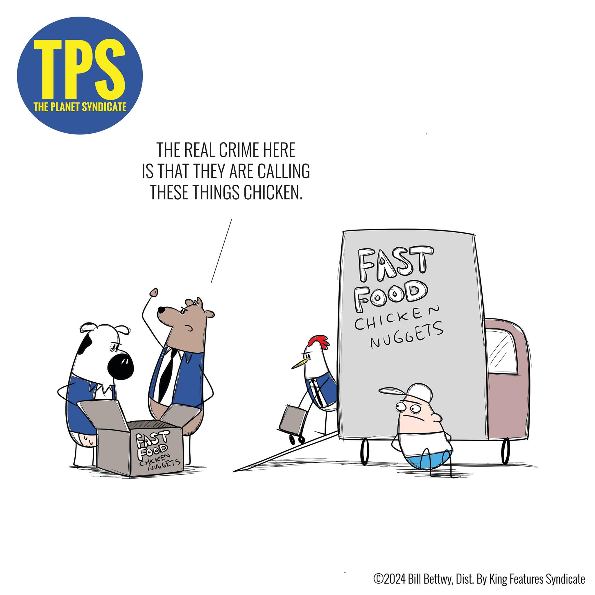 Illustration OCR: TPS THE PLANET SYNDICATE THE REAL CRIME HERE IS THAT THEY ARE CALLING THESE THINGS CHICKEN. FAST FOOD CHICKEN NUGGETS FAST FOOD CHICKEN NUGGETS ©2024 Bill BettwyDist. By King Features Syndicate TPS THE PLANET SYNDICATE THE REAL CRIME HERE IS THAT THEY ARE CALLING THESE THINGS CHICKEN . FAST FOOD CHICKEN NUGGETS FAST FOOD CHICKEN NUGGETS © 2024 Bill BettwyDist . By King Features Syndicate
