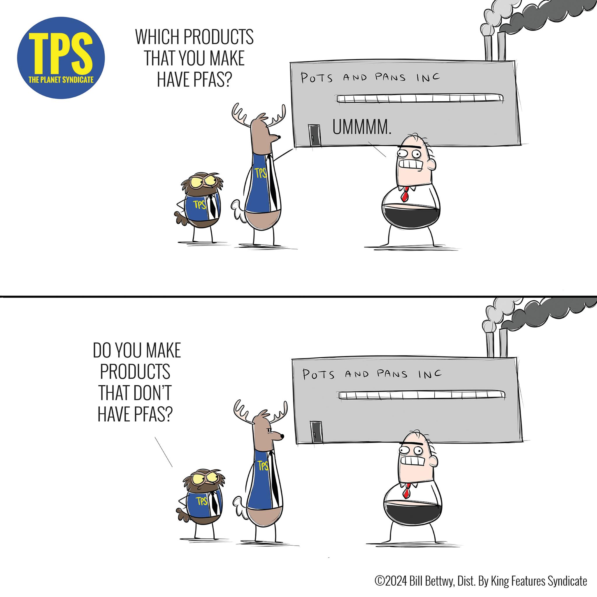 Drawing OCR: TPS THE PLANET SYNDICATE WHICH PRODUCTS THAT YOU MAKE HAVE PFAS? POTS AND PANS INC TPS TPS UMMMM. DO YOU MAKE PRODUCTS THAT DON'T HAVE PFAS? POTS AND PANS INC TPS TPS ©2024 Bill BettwyDist. By King Features Syndicate TPS THE PLANET SYNDICATE WHICH PRODUCTS THAT YOU MAKE HAVE PFAS ? POTS AND PANS INC TPS TPS UMMMM . DO YOU MAKE PRODUCTS THAT DON'T HAVE PFAS ? POTS AND PANS INC TPS TPS © 2024 Bill BettwyDist . By King Features Syndicate