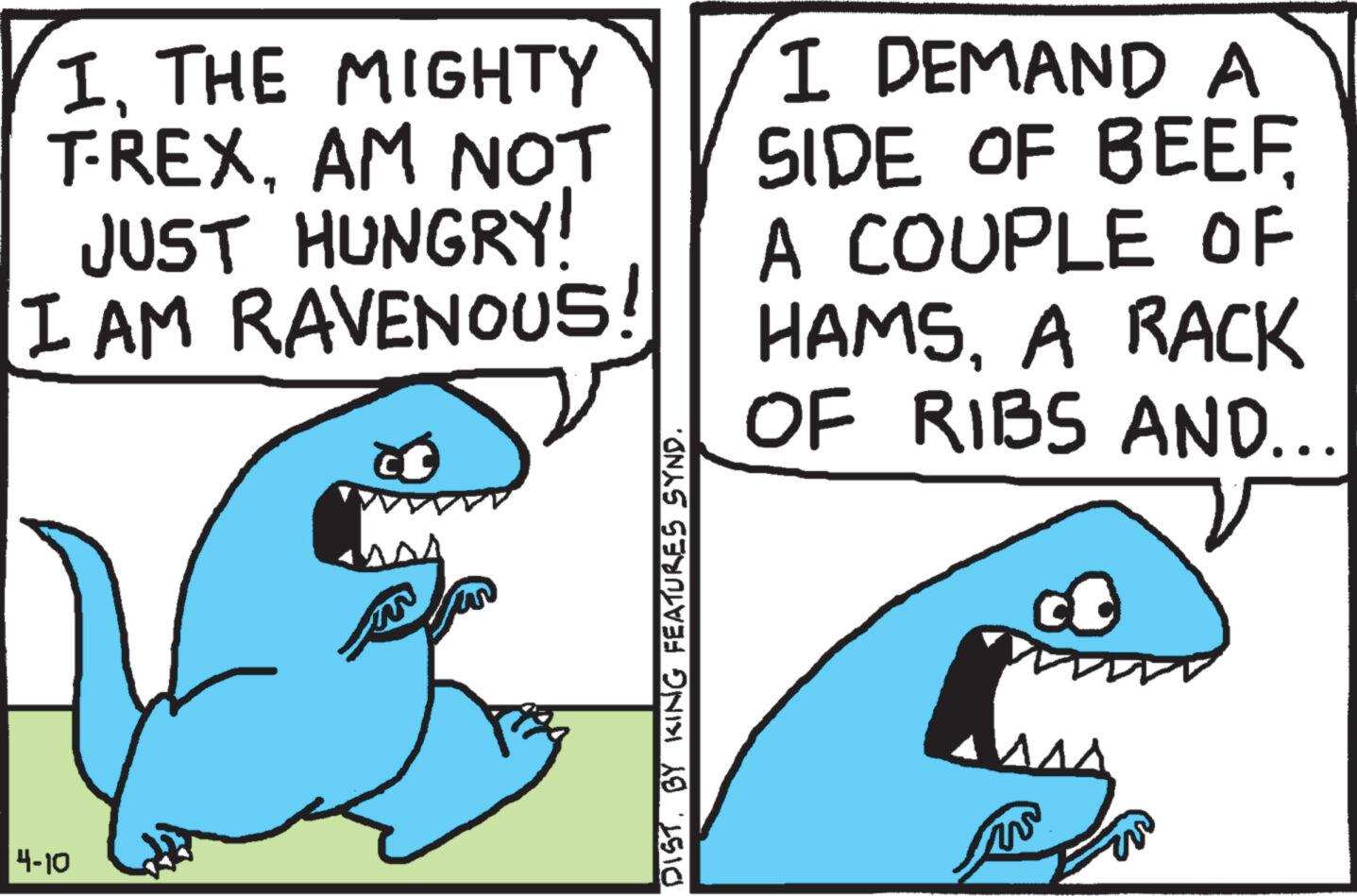 Rectangle OCR: 4-10 ITHE MIGHTY T-REXAM NOT JUST HUNGRY! I AM RAVENOUS! I DEMAND A SIDE OF BEEFA COUPLE OF HAMSA RACK OF RIBS AND... DIST. BY KING FEATURES SYND. w 4-10 ITHE MIGHTY T - REXAM NOT JUST HUNGRY ! I AM RAVENOUS ! I DEMAND A SIDE OF BEEFA COUPLE OF HAMSA RACK OF RIBS AND ... DIST . BY KING FEATURES SYND . w