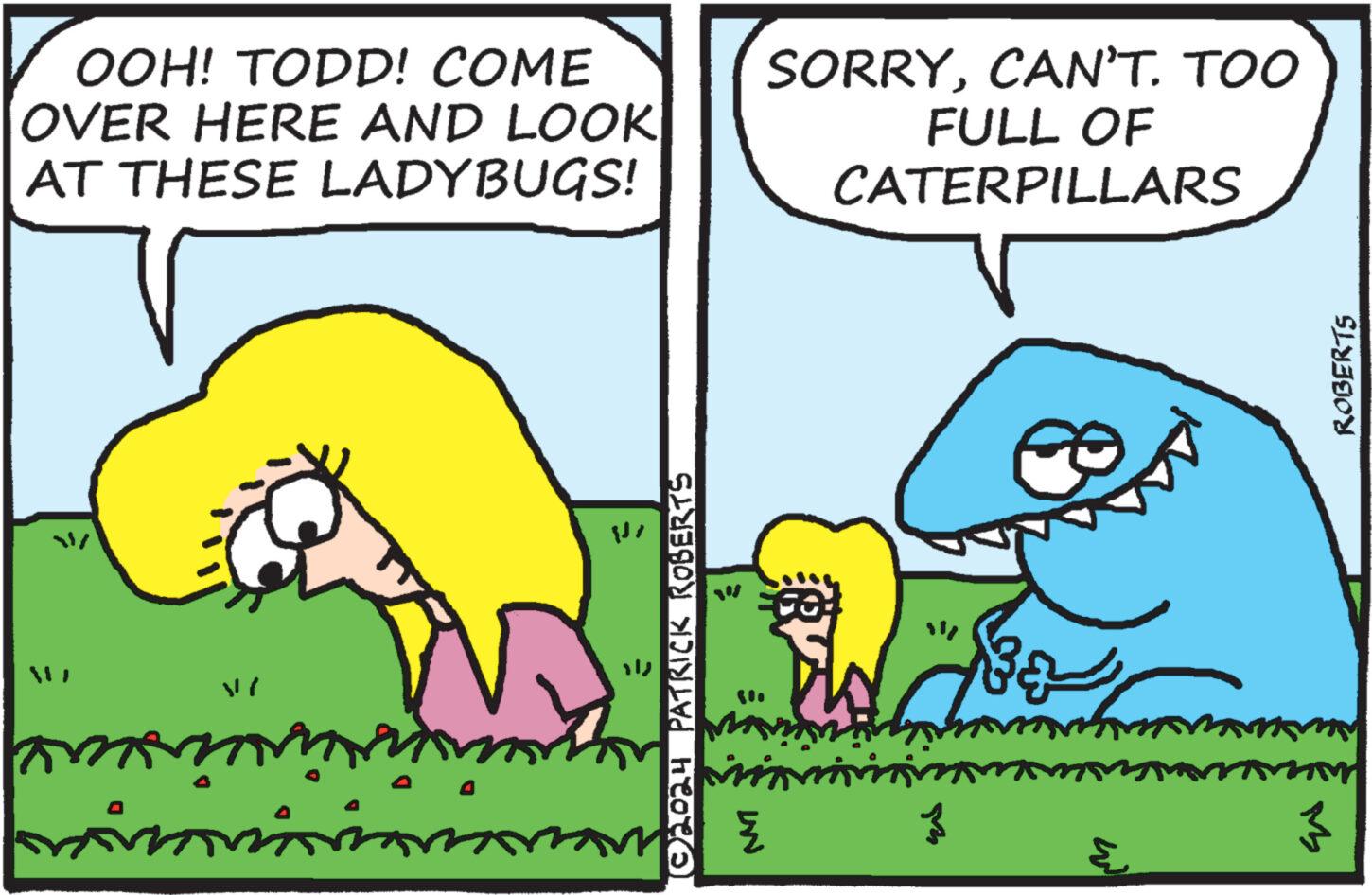 Font OCR: OOH! TODD! COME OVER HERE AND LOOK AT THESE LADYBUGS! SORRYCAN'T. TOO FULL OF CATERPILLARS ©2024 PATRICK ROBERTS UN { 3 ?? 3 ? ROBERTS OOH ! TODD ! COME OVER HERE AND LOOK AT THESE LADYBUGS ! SORRYCAN'T . TOO FULL OF CATERPILLARS © 2024 PATRICK ROBERTS UN { 3 ?? 3 ? ROBERTS