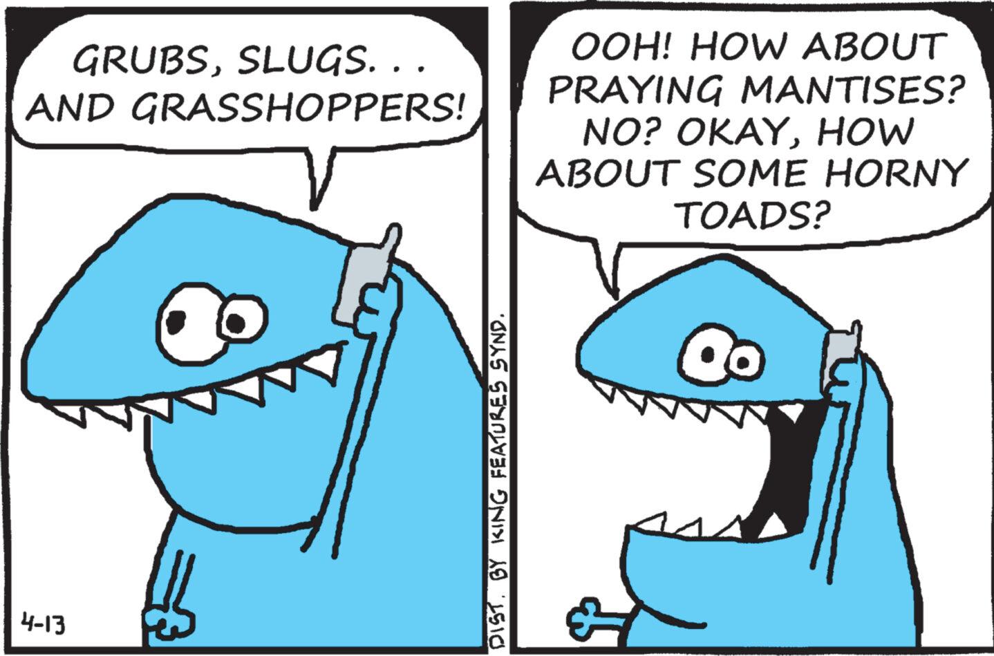 Organ OCR: 4-13 . GRUBSSLUGS. . . AND GRASSHOPPERS! OOH! HOW ABOUT PRAYING MANTISES? NO? OKAYHOW ABOUT SOME HORNY TOADS? DIST. BY KING FEATURES SYND. 4-13 . GRUBSSLUGS . . . AND GRASSHOPPERS ! OOH ! HOW ABOUT PRAYING MANTISES ? NO ? OKAYHOW ABOUT SOME HORNY TOADS ? DIST . BY KING FEATURES SYND .