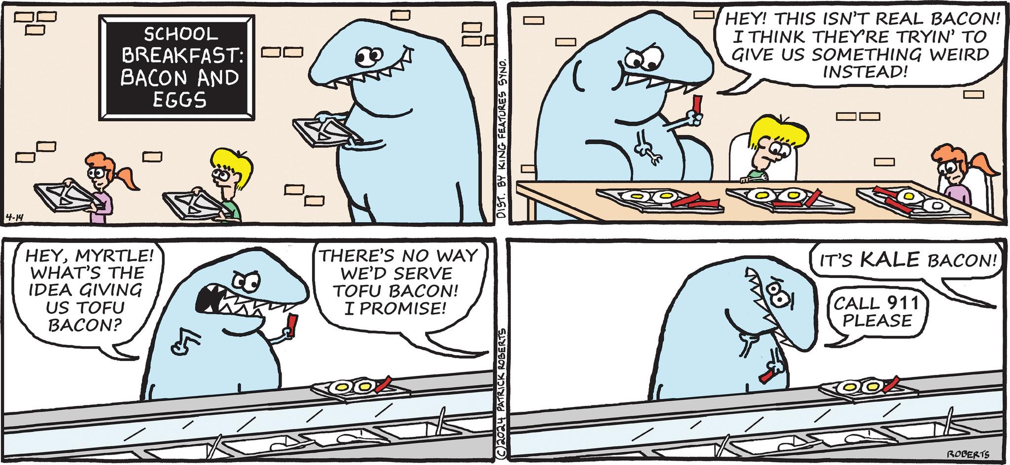 Mammal OCR: ? SCHOOL BREAKFAST: DO BACON AND EGGS 4-14 HEYMYRTLE! WHAT'S THE IDEA GIVING US TOFU BACON? ??? DIST. BY KING FEATURES SYNO. 00 THERE'S NO WAY WE'D SERVE TOFU BACON! I PROMISE! C2024 PATRICK ROBERTS ? HEY! THIS ISN'T REAL BACON! I THINK THEY'RE TRYIN' TO GIVE US SOMETHING WEIRD INSTEAD! IT'S KALE BACON! CALL 911 PLEASE ROBERTS ? SCHOOL BREAKFAST : DO BACON AND EGGS 4-14 HEYMYRTLE ! WHAT'S THE IDEA GIVING US TOFU BACON ? ??? DIST . BY KING FEATURES SYNO . 00 THERE'S NO WAY WE'D SERVE TOFU BACON ! I PROMISE ! C2024 PATRICK ROBERTS ? HEY ! THIS ISN'T REAL BACON ! I THINK THEY'RE TRYIN ' TO GIVE US SOMETHING WEIRD INSTEAD ! IT'S KALE BACON ! CALL 911 PLEASE ROBERTS