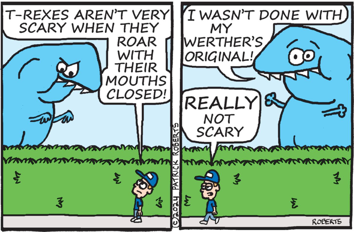 Parallel OCR: T-REXES AREN'T VERY SCARY WHEN THEY I WASN'T DONE WITH MY ?? 3 ROAR WERTHER'S WITH ORIGINAL! THEIR MOUTHS CLOSED! 3 © 2024 PATRICK ROBERTS REALLY NOT SCARY 3 S IN ROBERTS T - REXES AREN'T VERY SCARY WHEN THEY I WASN'T DONE WITH MY ?? 3 ROAR WERTHER'S WITH ORIGINAL ! THEIR MOUTHS CLOSED ! 3 © 2024 PATRICK ROBERTS REALLY NOT SCARY 3 S IN ROBERTS