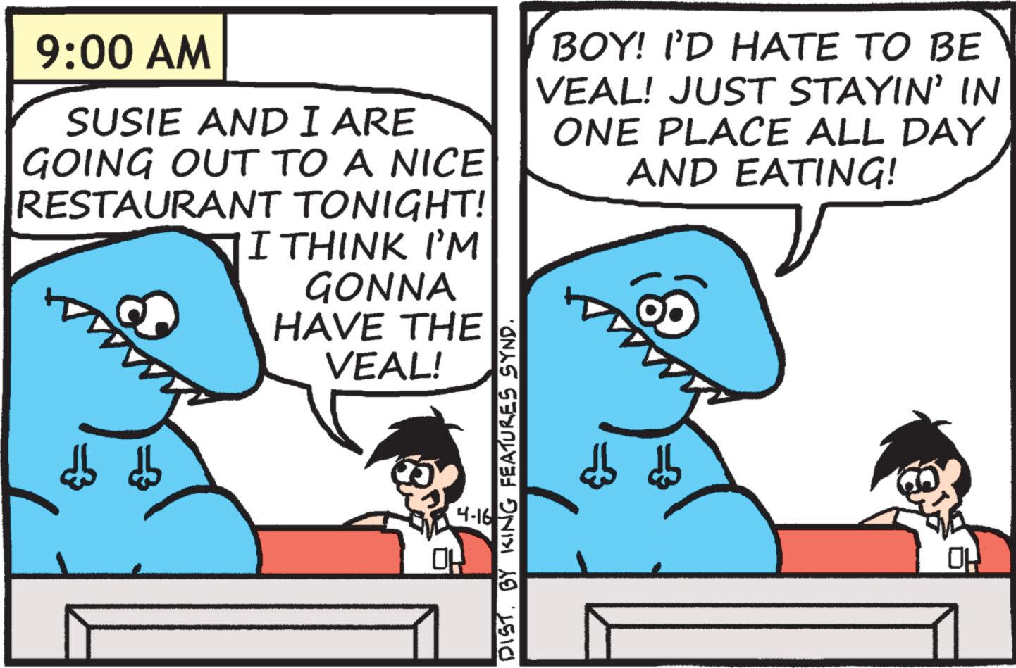 Line OCR: 9:00 AM SUSIE AND I ARE GOING OUT TO A NICE RESTAURANT TONIGHT! I THINK I'M GONNA HAVE THE VEAL! BOY! I'D HATE TO BE VEAL! JUST STAYIN' IN ONE PLACE ALL DAY AND EATING! 4-16 DIST. BY KING FEATURES SYND. Ho 9:00 AM SUSIE AND I ARE GOING OUT TO A NICE RESTAURANT TONIGHT ! I THINK I'M GONNA HAVE THE VEAL ! BOY ! I'D HATE TO BE VEAL ! JUST STAYIN ' IN ONE PLACE ALL DAY AND EATING ! 4-16 DIST . BY KING FEATURES SYND . Ho