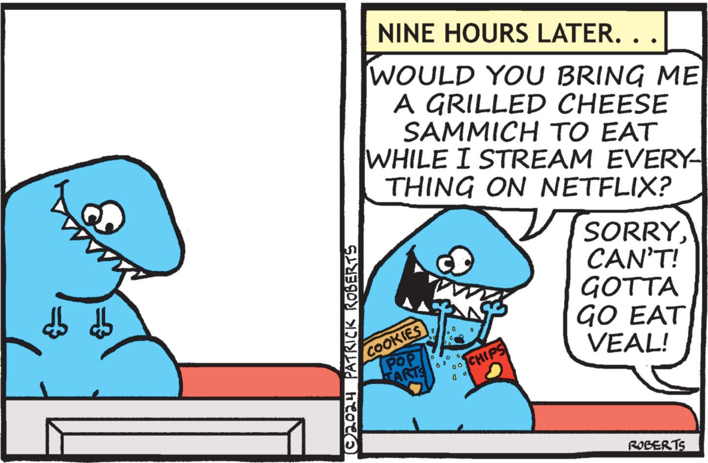 Humour OCR: ©2024 PATRICK ROBERTS NINE HOURS LATER. . . WOULD YOU BRING ME A GRILLED CHEESE SAMMICH TO EAT WHILE I STREAM EVERY- THING ON NETFLIX? SORRYCOOKIES POP TARTS D 00 0 a CHIPS CAN'T! GOTTA GO EAT VEAL! ROBERTS © 2024 PATRICK ROBERTS NINE HOURS LATER . . . WOULD YOU BRING ME A GRILLED CHEESE SAMMICH TO EAT WHILE I STREAM EVERY- THING ON NETFLIX ? SORRYCOOKIES POP TARTS D 00 0 a CHIPS CAN'T ! GOTTA GO EAT VEAL ! ROBERTS