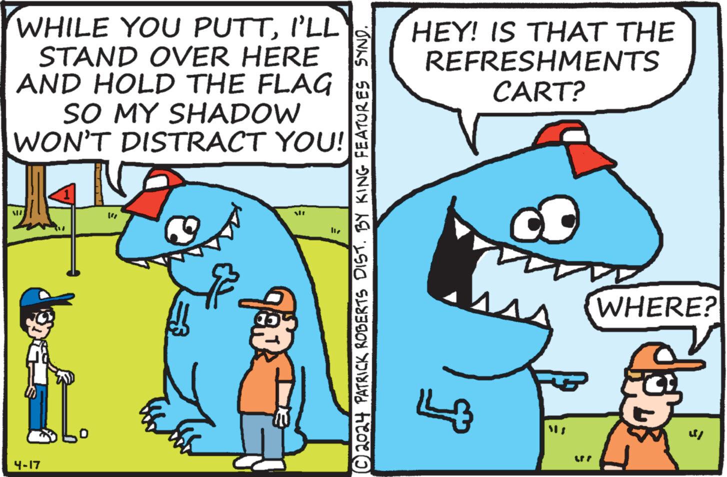 Adaptation OCR: WHILE YOU PUTTI'LL STAND OVER HERE AND HOLD THE FLAG SO MY SHADOW WON'T DISTRACT YOU! 4-17 91 117 ?? 2024 PATRICK ROBERTS DIST. BY KING FEATURES SYND. HEY! IS THAT THE REFRESHMENTS CART? 0 WHERE? 48 WHILE YOU PUTTI'LL STAND OVER HERE AND HOLD THE FLAG SO MY SHADOW WON'T DISTRACT YOU ! 4-17 91 117 ? ? 2024 PATRICK ROBERTS DIST . BY KING FEATURES SYND . HEY ! IS THAT THE REFRESHMENTS CART ? 0 WHERE ? 48