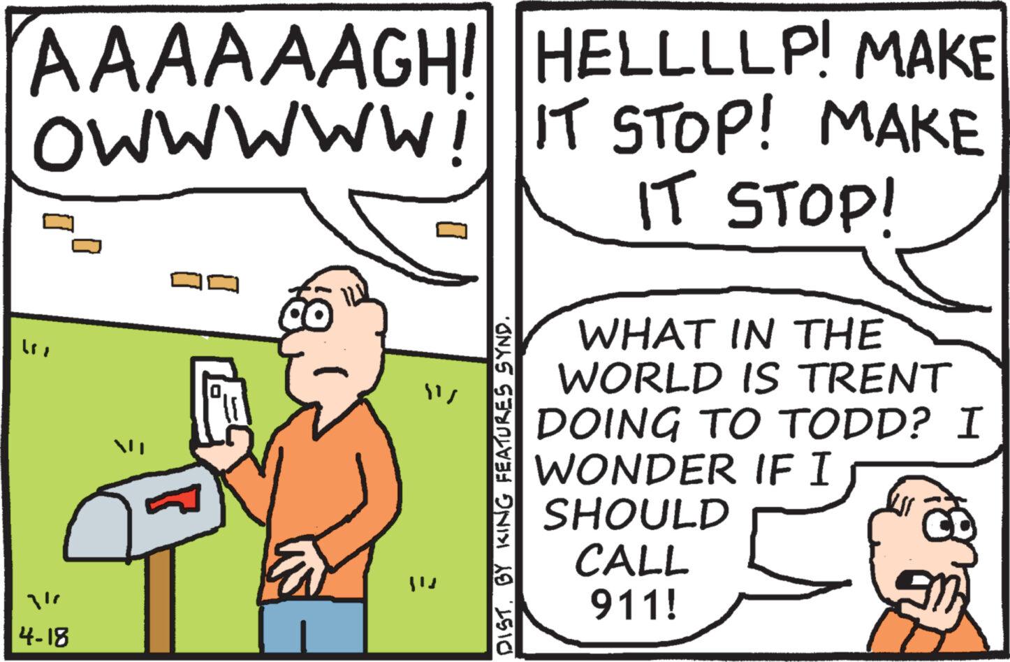 Art OCR: AAAAAAGHI HELLLLP! MAKE O WWWWW! IT STOP! MAKE "" 4r 4-18 ??? DIST. BY KING FEATURES SYND. IT STOP! WHAT IN THE WORLD IS TRENT DOING TO TODD? I WONDER IF I SHOULD CALL 911! AAAAAAGHI HELLLLP ! MAKE O WWWWW ! IT STOP ! MAKE " " 4r 4-18 ??? DIST . BY KING FEATURES SYND . IT STOP ! WHAT IN THE WORLD IS TRENT DOING TO TODD ? I WONDER IF I SHOULD CALL 911 !