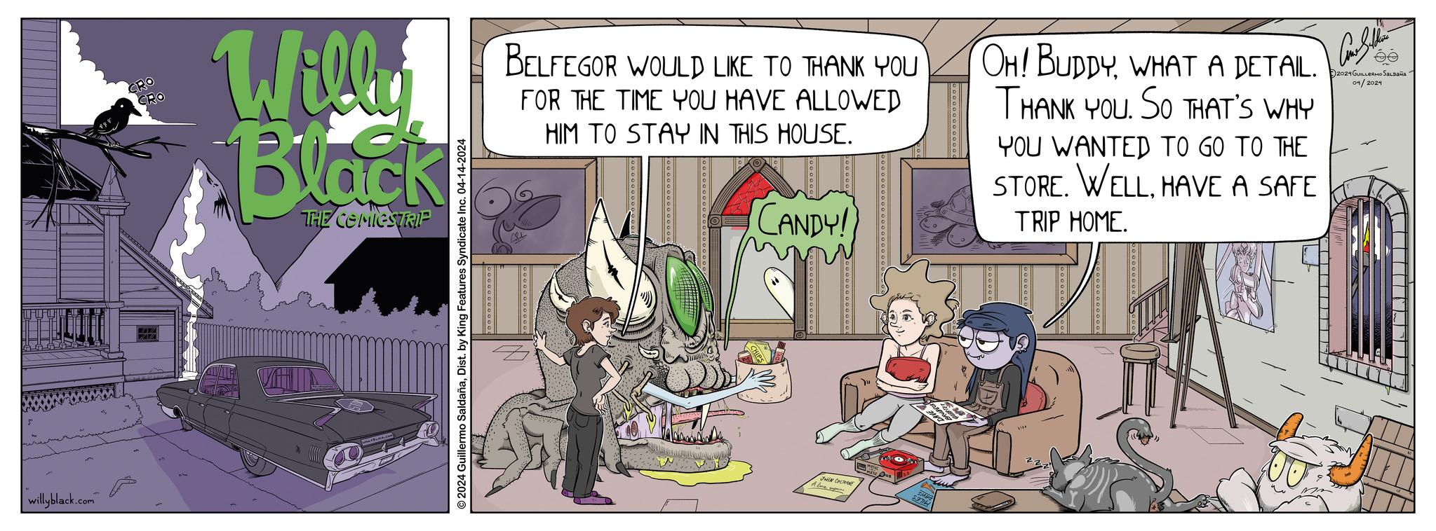 Art OCR: | willyblack.com" CRO CRO Willy Black THE COMICSTRIP 2024 Guillermo SaldañaDist. by King Features Syndicate Inc. 04-14-2024 BELFEGOR WOULD LIKE TO THANK YOU FOR THE TIME YOU HAVE ALLOWED HIM TO STAY IN THIS HOUSE. CANDY! OH! BUDDYWHAT A DETAIL. THANK YOU. SO THAT'S WHY YOU WANTED TO GO TO THE STORE. WELLHAVE A SAFE TRIP HOME. 2024 GUILLERMO SALDAÑA 01/2024 pp69090006009 JOHN COLTOANE A love span. $37 | willyblack.com " CRO CRO Willy Black THE COMICSTRIP 2024 Guillermo SaldañaDist . by King Features Syndicate Inc. 04-14-2024 BELFEGOR WOULD LIKE TO THANK YOU FOR THE TIME YOU HAVE ALLOWED HIM TO STAY IN THIS HOUSE . CANDY ! OH ! BUDDYWHAT A DETAIL . THANK YOU . SO THAT'S WHY YOU WANTED TO GO TO THE STORE . WELLHAVE A SAFE TRIP HOME . 2024 GUILLERMO SALDAÑA 01/2024 pp69090006009 JOHN COLTOANE A love span . $ 37