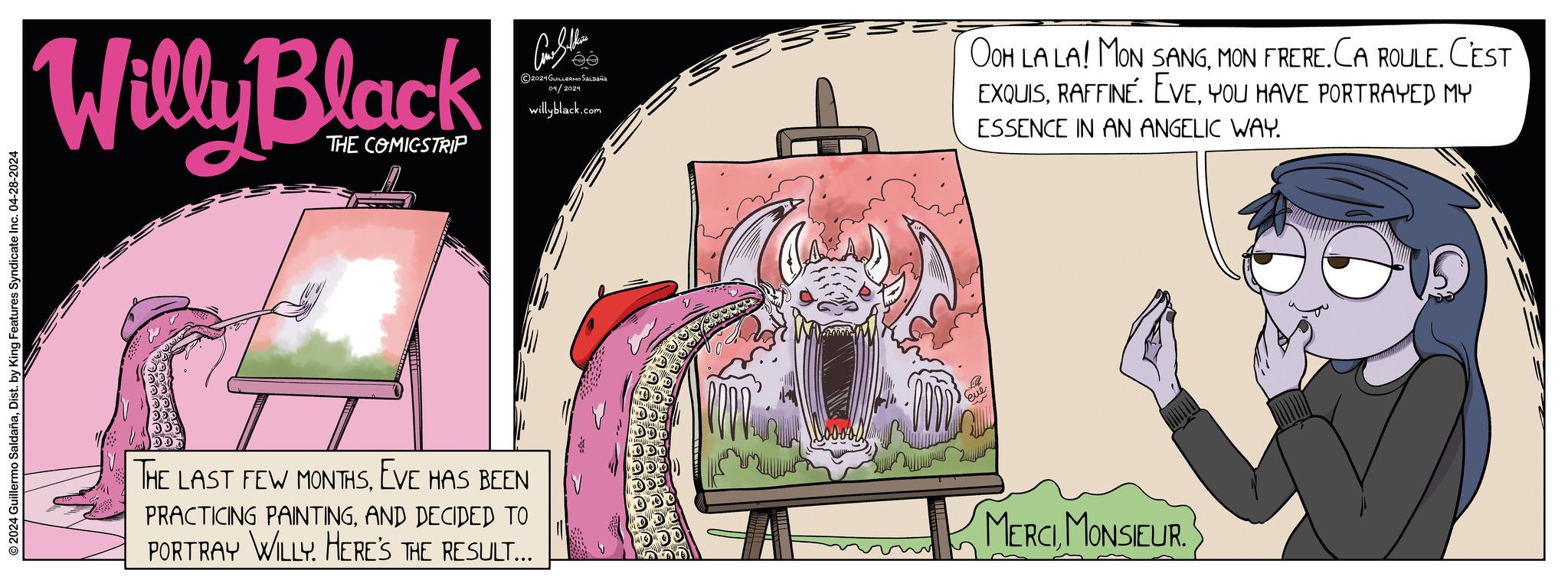 Design OCR: © 2024 Guillermo SaldañaDist. by King Features Syndicate Inc. 04-28-2024 Willy Black THE COMICSTRIP THE LAST FEW MONTHSEVE HAS BEEN PRACTICING PAINTINGAND DECIDED TO PORTRAY WILLY. HERE'S THE RESULT... Come Sellin 2021 GUILLERMO SALDAÑA 04/2024 willyblack.com OOH LA LA! MON SANGMON FRERE. CA ROULE. CEST EXQUISYOU HAVE PORTRAYED MY ESSENCE IN AN ANGELIC WAY. MERCIMONSIEUR. © 2024 Guillermo SaldañaDist . by King Features Syndicate Inc. 04-28-2024 Willy Black THE COMICSTRIP THE LAST FEW MONTHSEVE HAS BEEN PRACTICING PAINTINGAND DECIDED TO PORTRAY WILLY . HERE'S THE RESULT ... Come Sellin 2021 GUILLERMO SALDAÑA 04/2024 willyblack.com OOH LA LA ! MON SANGMON FRERE . CA ROULE . CEST EXQUISRAFFINE . EVEYOU HAVE PORTRAYED MY ESSENCE IN AN ANGELIC WAY . MERCIMONSIEUR .