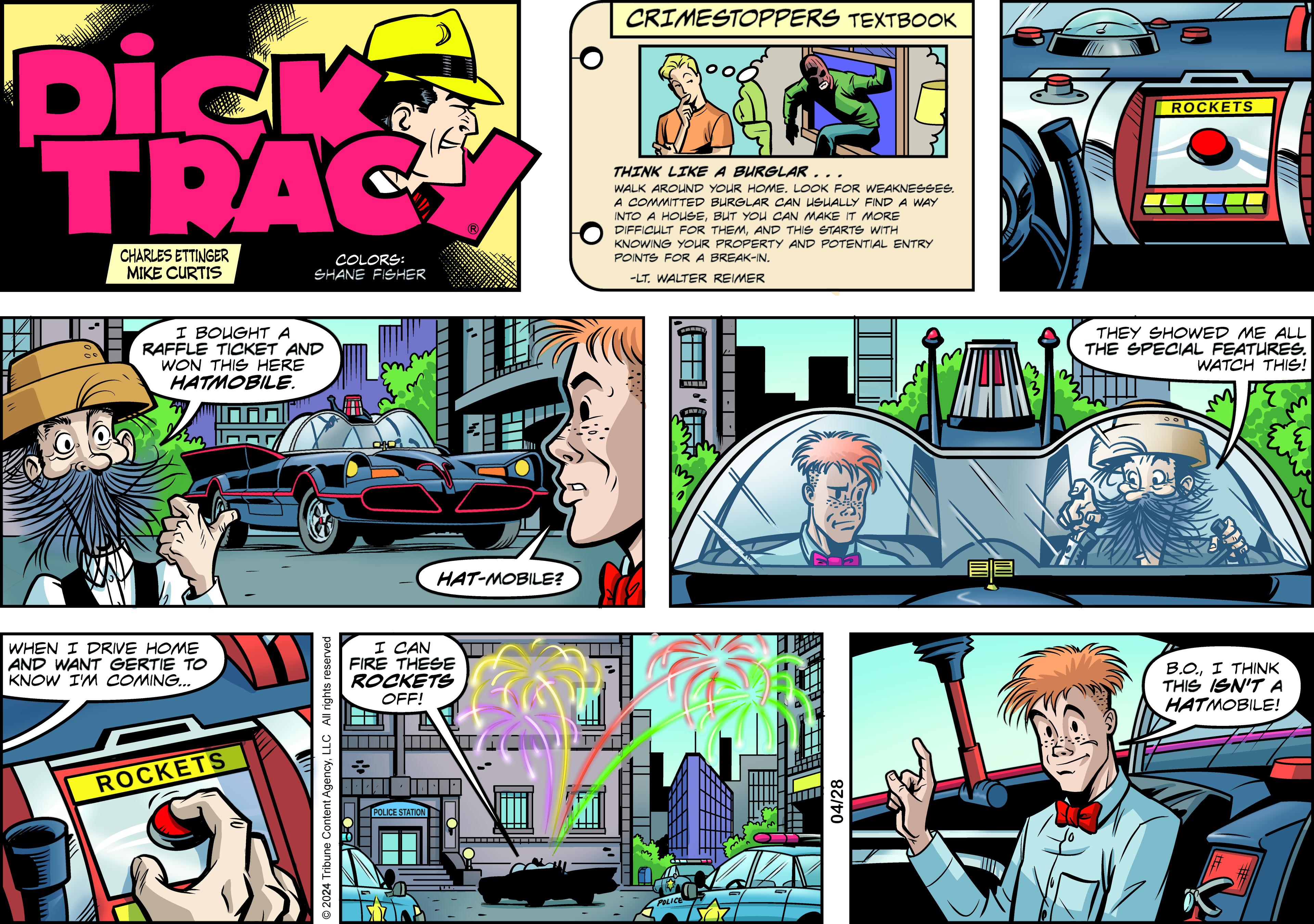 Humour OCR: CRIMESTOPPERS TEXTBOOK Dick TRAC CHARLES ETTINGER MIKE CURTIS COLORS: SHANE FISHER THINK LIKE A BURGLAR.. WALK AROUND YOUR HOME. LOOK FOR WEAKNESSES. A COMMITTED BURGLAR CAN USUALLY FIND A WAY INTO A HOUSEBUT YOU CAN MAKE IT MORE DIFFICULT FOR THEMAND THIS STARTS WITH KNOWING YOUR PROPERTY AND POTENTIAL ENTRY POINTS FOR A BREAK-IN. -LT. WALTER REIMER 00 I BOUGHT A RAFFLE TICKET AND WON THIS HERE HATMOBILE. WHEN I DRIVE HOME AND WANT GERTIE TO KNOW I'M COMING... ROCKETS © 2024 Tribune Content AgencyLLC All rights reserved I CAN FIRE THESE ROCKETS OFF! POLICE STATION HAT-MOBILE? POLICE 04/28 ww ROCKETS THEY SHOWED ME ALL THE SPECIAL FEATURES. WATCH THIS! B.O.I THINK THIS ISN'T A HATMOBILE! E E CRIMESTOPPERS TEXTBOOK Dick TRAC CHARLES ETTINGER MIKE CURTIS COLORS : SHANE FISHER THINK LIKE A BURGLAR .. WALK AROUND YOUR HOME . LOOK FOR WEAKNESSES . A COMMITTED BURGLAR CAN USUALLY FIND A WAY INTO A HOUSEBUT YOU CAN MAKE IT MORE DIFFICULT FOR THEMAND THIS STARTS WITH KNOWING YOUR PROPERTY AND POTENTIAL ENTRY POINTS FOR A BREAK - IN . -LT . WALTER REIMER 00 I BOUGHT A RAFFLE TICKET AND WON THIS HERE HATMOBILE . WHEN I DRIVE HOME AND WANT GERTIE TO KNOW I'M COMING ... ROCKETS © 2024 Tribune Content AgencyLLC All rights reserved I CAN FIRE THESE ROCKETS OFF ! POLICE STATION HAT - MOBILE ? POLICE 04/28 ww ROCKETS THEY SHOWED ME ALL THE SPECIAL FEATURES . WATCH THIS ! B.O.I THINK THIS ISN'T A HATMOBILE ! E E