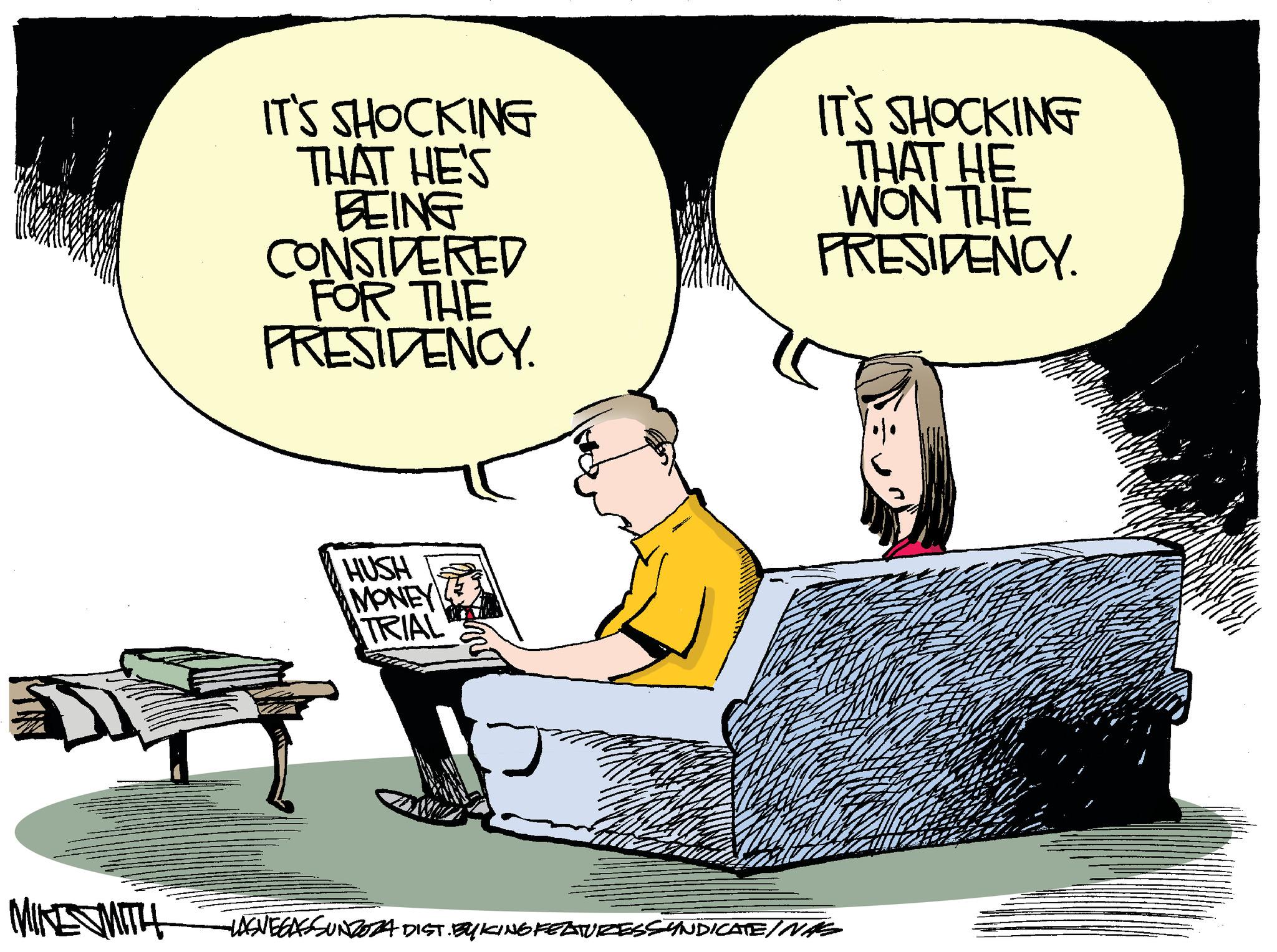 Fiction OCR: IT'S SHOCKING THAT HE'S BEING CONSIDERED FOR THE PRESIDENCY. IT'S SHOCKING THAT HE WON THE PRESIDENCY. HUSH MONEY TRIAL MIKE SMITH LAS VEGAS SUNDOZA DIST. BY KING FEATURESSYNDICATEINAS IT'S SHOCKING THAT HE'S BEING CONSIDERED FOR THE PRESIDENCY . IT'S SHOCKING THAT HE WON THE PRESIDENCY . HUSH MONEY TRIAL MIKE SMITH LAS VEGAS SUNDOZA DIST . BY KING FEATURESSYNDICATEINAS