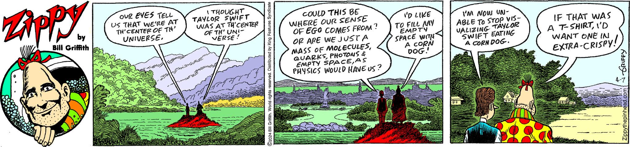 Slope OCR: Zippy. by Bill Griffith OUR EYES TELL US THAT WE'RE AT TH'CENTER OF TH' UNIVERSE. I THOUGHT TAYLOR SWIFT WAS AT TH CENTER OF TH' UN!- VERSE! C2024 Bill Griffith. World rights reserved. Distributed by King Features Syndicate COULD THIS BE WHERE OUR SENSE OF EGO COMES FROM? OR ARE WE JUST A MASS OF MOLECULESPHOTONS & EMPTY SPACEAS PHYSICS WOULD HAVE US? I'D LIKE TO FILL MY EMPTY SPACE WITH A CORN DOG. I'M NOW UN- ABLE TO STOP VIS- VALIZING TAYLOR SWIFT EATING A CORN DOG. IF THAT WAS A T-SHIRTI'D WANT ONE IN EXTRA-CRISPY! 0 000 GRIFFY 4-7 Zippy . by Bill Griffith OUR EYES TELL US THAT WE'RE AT TH'CENTER OF TH ' UNIVERSE . I THOUGHT TAYLOR SWIFT WAS AT TH CENTER OF TH ' UN ! - VERSE ! C2024 Bill Griffith . World rights reserved . Distributed by King Features Syndicate COULD THIS BE WHERE OUR SENSE OF EGO COMES FROM ? OR ARE WE JUST A MASS OF MOLECULESPHOTONS & EMPTY SPACEAS PHYSICS WOULD HAVE US ? I'D LIKE TO FILL MY EMPTY SPACE WITH A CORN DOG . I'M NOW UN- ABLE TO STOP VIS- VALIZING TAYLOR SWIFT EATING A CORN DOG . IF THAT WAS A T - SHIRTI'D WANT ONE IN EXTRA - CRISPY ! 0 000 GRIFFY 4-7