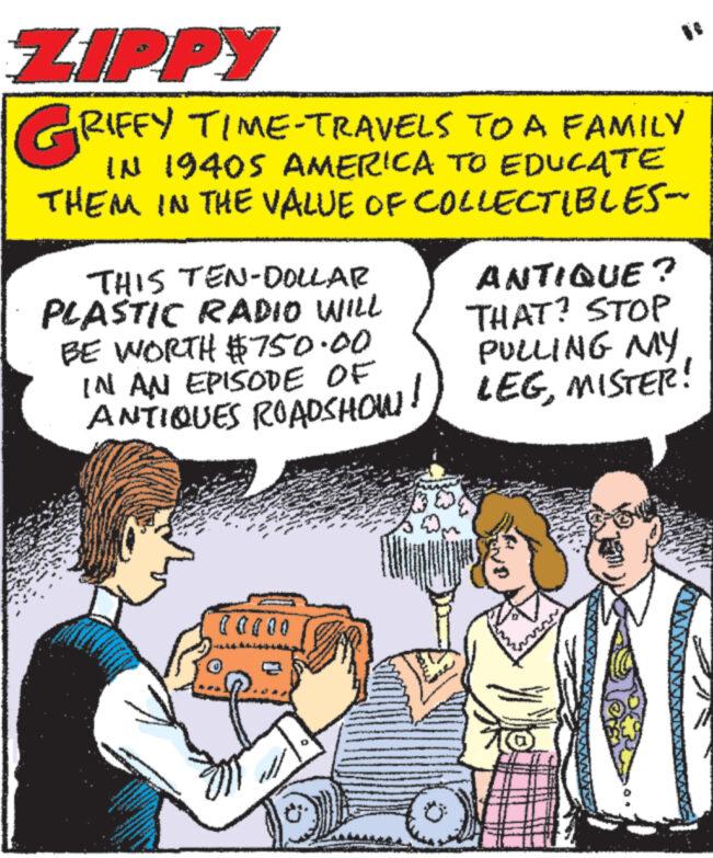 Art OCR: ZIPPY GRIFFY TIME-TRAVELS TO A FAMILY IN 19405 AMERICA TO EDUCATE THEM IN THE VALUE OF COLLECTIBLES- THIS TEN-DOLLAR PLASTIC RADIO WILL BE WORTH $750.00 IN AN EPISODE OF ANTIQUE? THAT? STOP PULLING MY ANTIQUES ROADSHOW! LEGMISTER! 0 0 0 0 0 ZIPPY GRIFFY TIME - TRAVELS TO A FAMILY IN 19405 AMERICA TO EDUCATE THEM IN THE VALUE OF COLLECTIBLES- THIS TEN - DOLLAR PLASTIC RADIO WILL BE WORTH $ 750.00 IN AN EPISODE OF ANTIQUE ? THAT ? STOP PULLING MY ANTIQUES ROADSHOW ! LEGMISTER ! 0 0 0 0 0