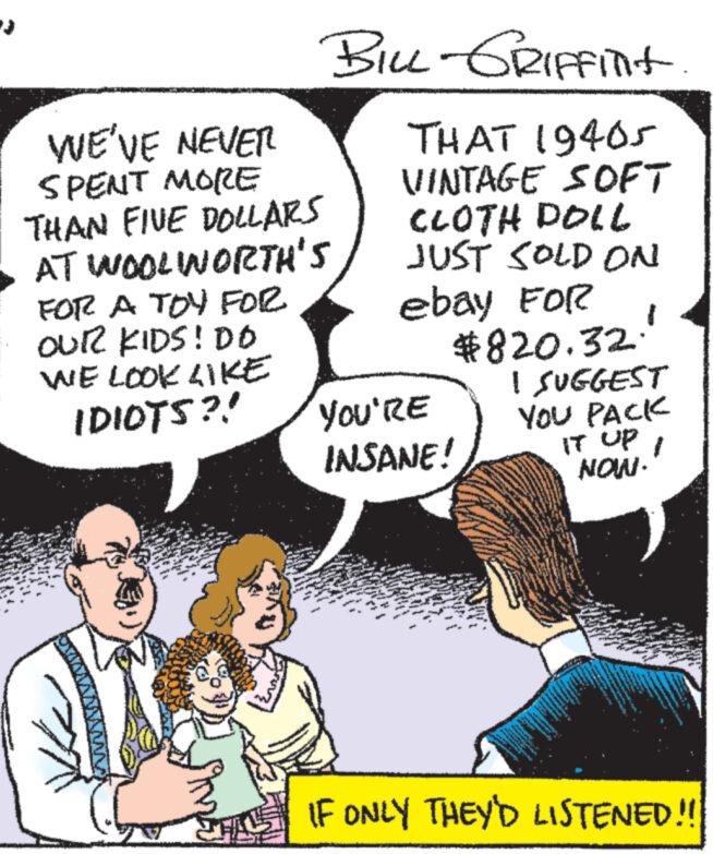Organism OCR: WE'VE NEVER SPENT MORE THAN FIVE DOLLARS AT WOOLWORTH'S FOR A TOY FOR OUR KIDS! DO BILL-GRIFFINIT THAT 19405 VINTAGE SOFT CLOTH DOLL JUST SOLD ON ebay FOR WE LOOK LIKE IDIOTS?! $820.32. I SUGGEST YOU'RE YOU PACK INSANE! IT UP NOW. 1 IF ONLY THEY'D LISTENED!! WE'VE NEVER SPENT MORE THAN FIVE DOLLARS AT WOOLWORTH'S FOR A TOY FOR OUR KIDS ! DO BILL - GRIFFINIT THAT 19405 VINTAGE SOFT CLOTH DOLL JUST SOLD ON ebay FOR WE LOOK LIKE IDIOTS ?! $ 820.32 . I SUGGEST YOU'RE YOU PACK INSANE ! IT UP NOW . 1 IF ONLY THEY'D LISTENED !!