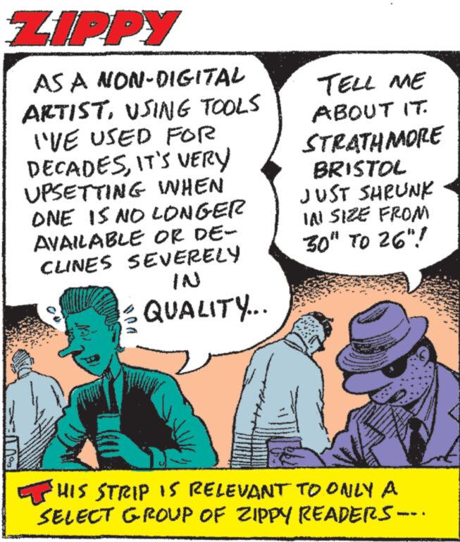 Conversation OCR: ZIPPY AS A NON-DIGITAL ARTISTUSING TOOLS I'VE USED FOR DECADESIT'S VERY UPSETTING WHEN ONE IS NO LONGER AVAILABLE OR DE- CLINES SEVERELY IN QUALITY... TELL ME ABOUT IT. STRATHMORE BRISTOL JUST SHRUNK IN SIZE FROM 30" TO 26"! HIS STRIP IS RELEVANT TO ONLY A SELECT GROUP OF ZIPPY READERS- ZIPPY AS A NON - DIGITAL ARTISTUSING TOOLS I'VE USED FOR DECADESIT'S VERY UPSETTING WHEN ONE IS NO LONGER AVAILABLE OR DE- CLINES SEVERELY IN QUALITY ... TELL ME ABOUT IT . STRATHMORE BRISTOL JUST SHRUNK IN SIZE FROM 30 " TO 26 " ! HIS STRIP IS RELEVANT TO ONLY A SELECT GROUP OF ZIPPY READERS-