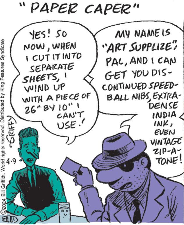 Mammal OCR: ?? PAPER CAPER" YES! SO NOWWHEN I CUTIT INTO SEPARATE SHEETSWIND UP WITH A PIECE OF 26" BY 10" 1 CAN'T USE.' MY NAME IS "ART SUPPLIZE" PACAND I CAN GET YOU DIS- CONTINUED SPEED- BALL NIBSEXTRA- DENSE INDIA INKEVEN VINTAGE 2024 Bill Griffith. World rights reserved. Distributed by King Features Syndicate 4.9 -GRIFFY ELD ZIP-A- TONE! ? ? PAPER CAPER " YES ! SO NOWWHEN I CUTIT INTO SEPARATE SHEETSWIND UP WITH A PIECE OF 26 " BY 10 " 1 CAN'T USE . ' MY NAME IS " ART SUPPLIZE " PACAND I CAN GET YOU DIS- CONTINUED SPEED- BALL NIBSEXTRA- DENSE INDIA INKEVEN VINTAGE 2024 Bill Griffith . World rights reserved . Distributed by King Features Syndicate 4.9 -GRIFFY ELD ZIP - A- TONE !
