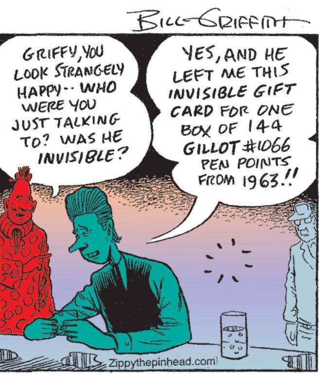 Sharing OCR: GRIFFYYOU LOOK STRANGELY HAPPY WHO WERE YOU JUST TALKING TO? WAS HE INVISIBLE? BILL-GRIFFITH YESAND HE LEFT ME THIS INVISIBLE GIFT CARD FOR ONE BOX OF 144 GILLOT #1066 PEN POINTS FROM 1963.!! Zippythepinhead.com GRIFFYYOU LOOK STRANGELY HAPPY WHO WERE YOU JUST TALKING TO ? WAS HE INVISIBLE ? BILL - GRIFFITH YESAND HE LEFT ME THIS INVISIBLE GIFT CARD FOR ONE BOX OF 144 GILLOT # 1066 PEN POINTS FROM 1963 . !! Zippythepinhead.com