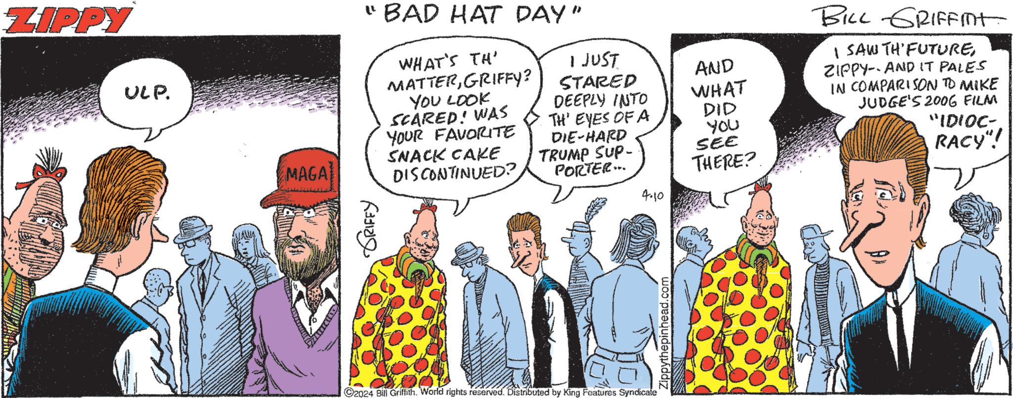 Art OCR: ZIPPY ULP. MAGA "BAD HAT DAY" GRIFFY WHAT'S TH' MATTERGRIFFY? YOU LOOK SCARED! WAS YOUR FAVORITE SNACK CAKE DISCONTINUED? I JUST STARED DEEPLY INTO AND WHAT TH' EYES OF A DID DIE-HARD PORTER... YOU SEE THERE? 4.10 TRUMP SUP- 2024 Bill Griffith. World rights reserved. Distributed by King Features Syndicate Zippythepinhead.com BILL GRIFFIT I SAW TH'FUTUREZIPPY AND IT PALES IN COMPARISON TO MIKE JUDGE'S 2006 FILM "IDIOC- RACY"! ZIPPY ULP . MAGA " BAD HAT DAY " GRIFFY WHAT'S TH ' MATTERGRIFFY ? YOU LOOK SCARED ! WAS YOUR FAVORITE SNACK CAKE DISCONTINUED ? I JUST STARED DEEPLY INTO AND WHAT TH ' EYES OF A DID DIE - HARD PORTER ... YOU SEE THERE ? 4.10 TRUMP SUP- 2024 Bill Griffith . World rights reserved . Distributed by King Features Syndicate Zippythepinhead.com BILL GRIFFIT I SAW TH'FUTUREZIPPY AND IT PALES IN COMPARISON TO MIKE JUDGE'S 2006 FILM " IDIOC- RACY " !