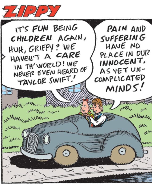 Kit car OCR: ? ZIPPY IT'S FUN BEING CHILDREN AGAINGRIFFY? WE HAVEN'T A CARE IN TH' WORLD! WE NEVER EVEN HEARD OF TAYLOR SWIFT.' PAIN AND SUFFERING HAVE NO PLACE IN OUR INNOCENTAS YET UN- COMPLICATED MINDS! weMer willin NIVIL Wiles ? ZIPPY IT'S FUN BEING CHILDREN AGAINGRIFFY ? WE HAVEN'T A CARE IN TH ' WORLD ! WE NEVER EVEN HEARD OF TAYLOR SWIFT . ' PAIN AND SUFFERING HAVE NO PLACE IN OUR INNOCENTAS YET UN- COMPLICATED MINDS ! weMer willin NIVIL Wiles
