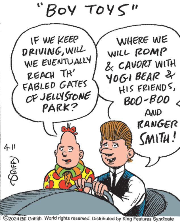 Human body OCR: "BOY TOYS" IF WE KEEP DRIVINGWILL WE EVENTUALLY REACH TH' FABLED GATES OF JELLYSTONE PARK? WHERE WE WILL ROMP & CAVORT WITH YOGI BEAR & HIS FRIENDSBOO-BOO AND RANGER SMITH! 4.11 ??? ?????? C2024 Bill Griffith. World rights reserved. Distributed by King Features Syndicate " BOY TOYS " IF WE KEEP DRIVINGWILL WE EVENTUALLY REACH TH ' FABLED GATES OF JELLYSTONE PARK ? WHERE WE WILL ROMP & CAVORT WITH YOGI BEAR & HIS FRIENDSBOO - BOO AND RANGER SMITH ! 4.11 ??? ?????? C2024 Bill Griffith . World rights reserved . Distributed by King Features Syndicate