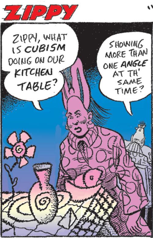 People OCR: ZIPPY ZIPPYWHAT IS CUBISM DOING ON OUR KITCHEN TABLE? SHOWING MORE THAN ONE ANGLE AT TH' SAME TIME? G ZIPPY ZIPPYWHAT IS CUBISM DOING ON OUR KITCHEN TABLE ? SHOWING MORE THAN ONE ANGLE AT TH ' SAME TIME ? G