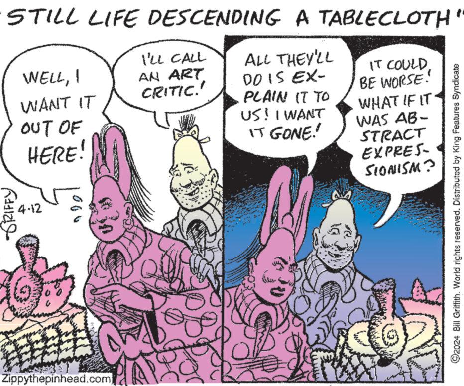 Comic book OCR: I'LL CALL WELLI WANT IT AN ART CRITIC.' STILL LIFE DESCENDING A TABLECLOTH" IT COULDBE WORSE! ALL THEY'LL DO IS EX- PLAIN IT TO WHAT IF IT OUT OF HERE! US! I WANT WAS AB- IT GONE! STRACT EXPRES SIONISM? GRIFFY 4-12 ©2024 Bill Griffith. World rights reserved. Distributed by King Features Syndicate Zippythepinhead.com I'LL CALL WELLI WANT IT AN ART CRITIC . ' STILL LIFE DESCENDING A TABLECLOTH " IT COULDBE WORSE ! ALL THEY'LL DO IS EX- PLAIN IT TO WHAT IF IT OUT OF HERE ! US ! I WANT WAS AB- IT GONE ! STRACT EXPRES SIONISM ? GRIFFY 4-12 © 2024 Bill Griffith . World rights reserved . Distributed by King Features Syndicate Zippythepinhead.com