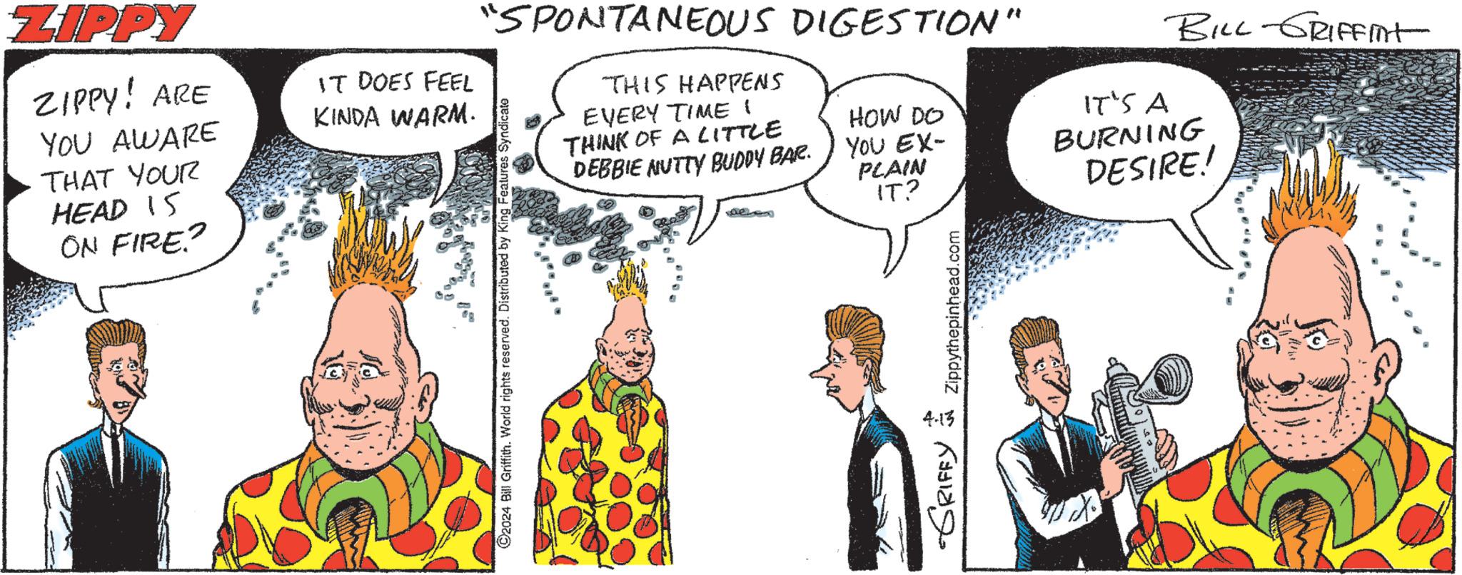 Art OCR: ZIPPY ZIPPY! ARE YOU AWARE THAT YOUR HEAD 15 ON FIRE? IT DOES FEEL KINDA WARM. BILL GRIFFInt "SPONTANEOUS DIGESTION" 2024 Bill Griffith. World rights reserved. Distributed by King Features Syndicate THIS HAPPENS EVERY TIME I THINK OF A LITTLE DEBBIE MUTTY BUDDY BAR. HOW DO IT'S A YOU EX- PLAIN IT? 4.13 -GRIFFY = Zippythepinhead.com BURNING DESIRE! ZIPPY ZIPPY ! ARE YOU AWARE THAT YOUR HEAD 15 ON FIRE ? IT DOES FEEL KINDA WARM . BILL GRIFFInt " SPONTANEOUS DIGESTION " 2024 Bill Griffith . World rights reserved . Distributed by King Features Syndicate THIS HAPPENS EVERY TIME I THINK OF A LITTLE DEBBIE MUTTY BUDDY BAR . HOW DO IT'S A YOU EX- PLAIN IT ? 4.13 -GRIFFY = Zippythepinhead.com BURNING DESIRE !