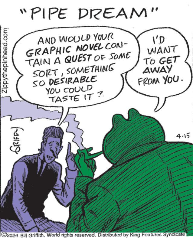 Line OCR: Zippythepinhead.com ?? ?????? ??????? "PIPE DREAM" AND WOULD YOUR GRAPHIC NOVEL CON- TAIN A QUEST OF SOME SORTSOMETHING SO DESIRABLE YOU COULD TASTE IT? I'D WANT TO GET AWAY FROM YOU. 4.15 C2024 Bill Griffith. World rights reserved. Distributed by King Features Syndicate Zippythepinhead.com ?? ?????? ?? ??? ?? " PIPE DREAM " AND WOULD YOUR GRAPHIC NOVEL CON- TAIN A QUEST OF SOME SORTSOMETHING SO DESIRABLE YOU COULD TASTE IT ? I'D WANT TO GET AWAY FROM YOU . 4.15 C2024 Bill Griffith . World rights reserved . Distributed by King Features Syndicate