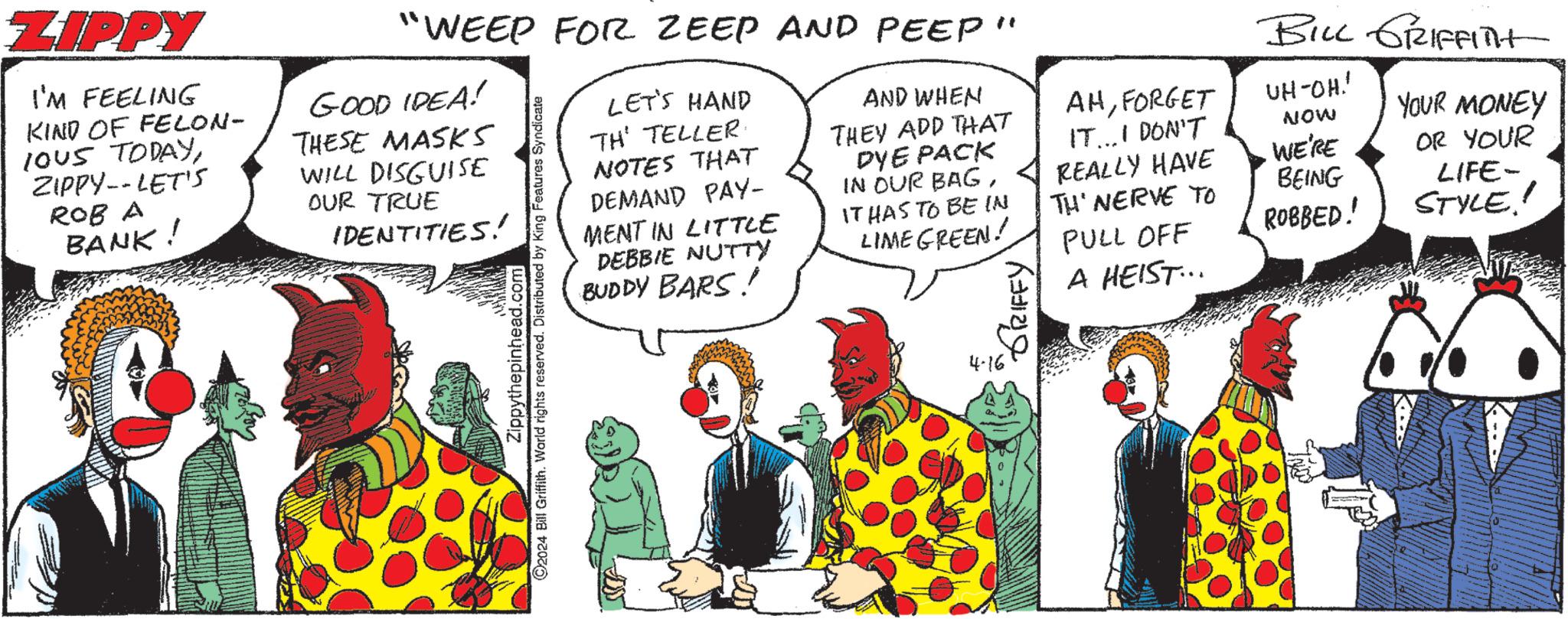Art OCR: ZIPPY I'M FEELING KIND OF FELON- IOUS TODAYZIPPY--LET'S ROB A BANK! GOOD IDEA! THESE MASKS WILL DISGUISE OUR TRUE IDENTITIES! "WEEP FOR ZEEP AND PEEP" Zippythepinhead.com ©2024 Bill Griffith. World rights reserved. Distributed by King Features Syndicate LET'S HAND TH' TELLER NOTES THAT DEMAND PAY- MENT IN LITTLE DEBBIE NUTTY BUDDY BARS! AND WHEN THEY ADD THAT DYE PACK IN OUR BAGIT HAS TO BE IN LIME GREEN! 4-16 "GRIFFY' BILL GRIFFITH AHFORGET UH-OH.!' IT...I DON'T NOW YOUR MONEY REALLY HAVE WE'RE OR YOUR TH' NERVE TO BEING LIFE- PULL OFF ROBBED!' STYLE!! A HEIST... ZIPPY I'M FEELING KIND OF FELON- IOUS TODAYZIPPY -- LET'S ROB A BANK ! GOOD IDEA ! THESE MASKS WILL DISGUISE OUR TRUE IDENTITIES ! " WEEP FOR ZEEP AND PEEP " Zippythepinhead.com © 2024 Bill Griffith . World rights reserved . Distributed by King Features Syndicate LET'S HAND TH ' TELLER NOTES THAT DEMAND PAY- MENT IN LITTLE DEBBIE NUTTY BUDDY BARS ! AND WHEN THEY ADD THAT DYE PACK IN OUR BAGIT HAS TO BE IN LIME GREEN ! 4-16 " GRIFFY ' BILL GRIFFITH AHFORGET UH - OH . ! ' IT ... I DON'T NOW YOUR MONEY REALLY HAVE WE'RE OR YOUR TH ' NERVE TO BEING LIFE- PULL OFF ROBBED ! ' STYLE !! A HEIST ...