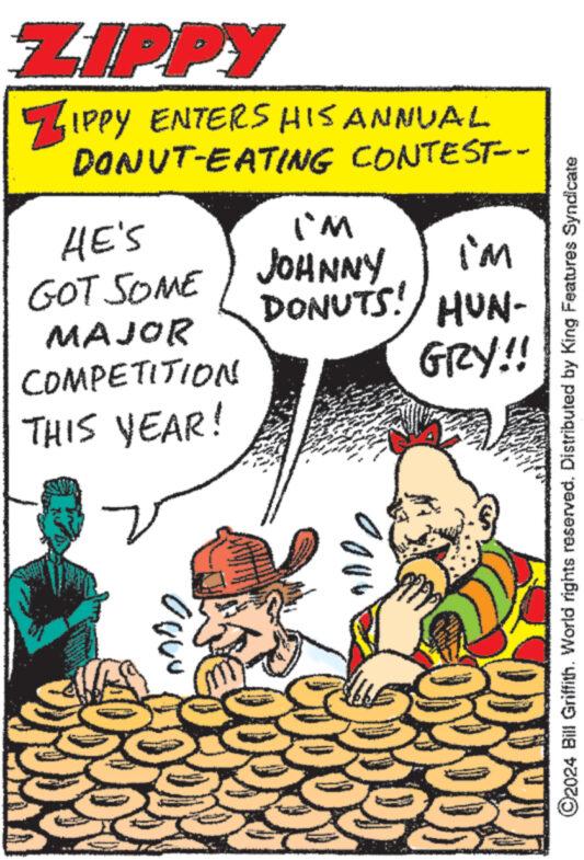Parallel OCR: ZIPPY ZIPPY ENTERS HIS ANNUAL DONUT-EATING CONTEST-- HE'S GOT SOME MAJOR COMPETITION THIS YEAR! I'm im JOHNNY DONUTS! HUN- GRY!! C2024 Bill Griffith. World rights reserved. Distributed by King Features Syndicate ZIPPY ZIPPY ENTERS HIS ANNUAL DONUT - EATING CONTEST-- HE'S GOT SOME MAJOR COMPETITION THIS YEAR ! I'm im JOHNNY DONUTS ! HUN- GRY !! C2024 Bill Griffith . World rights reserved . Distributed by King Features Syndicate
