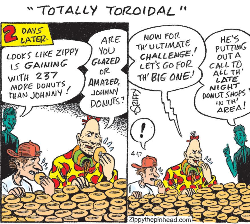 Illustration OCR: TOTALLY TOROIDAL 2 DAYS LATER LOOKS LIKE ZIPPY IS GAINING " ARE NOW FOR You TH'ULTIMATE GLAZED CHALLENGE. WITH 237 MORE DONUTS THAN JOHNNY! OR AMAZEDJOHNNY DONUTS? ?? 000 LET'S GO FOR TH' BIG ONE! GRIFFY 4.17 000 HE'S PUTTING OUTA CALL TO ALL TH' LATE NIGHT DONUT SHOPS IN TH AREA! Zippythepinhead.com 000 2000 00000 TOTALLY TOROIDAL 2 DAYS LATER LOOKS LIKE ZIPPY IS GAINING " ARE NOW FOR You TH'ULTIMATE GLAZED CHALLENGE . WITH 237 MORE DONUTS THAN JOHNNY ! OR AMAZEDJOHNNY DONUTS ? ?? 000 LET'S GO FOR TH ' BIG ONE ! GRIFFY 4.17 000 HE'S PUTTING OUTA CALL TO ALL TH ' LATE NIGHT DONUT SHOPS IN TH AREA ! Zippythepinhead.com 000 2000 00000