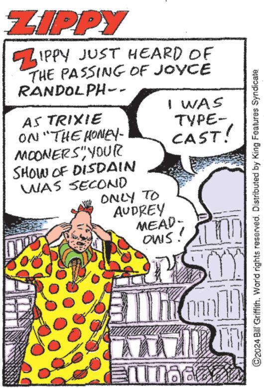 Happy OCR: ZIPPY ZIPPY JUST HEARD OF THE PASSING OF JOYCE RANDOLPH-- AS TRIXIE ON "THE HONEY- MOONERS" YOUR I WAS TYPE- CAST! SHOWN OF DISDAIN WAS SECOND ©2024 Bill Griffith. World rights reserved. Distributed by King Features Syndicate ONLY TO AUDREY MEAD- OWS! Ill Emi ? ZIPPY ZIPPY JUST HEARD OF THE PASSING OF JOYCE RANDOLPH-- AS TRIXIE ON " THE HONEY- MOONERS " YOUR I WAS TYPE- CAST ! SHOWN OF DISDAIN WAS SECOND © 2024 Bill Griffith . World rights reserved . Distributed by King Features Syndicate ONLY TO AUDREY MEAD- OWS ! Ill Emi ?