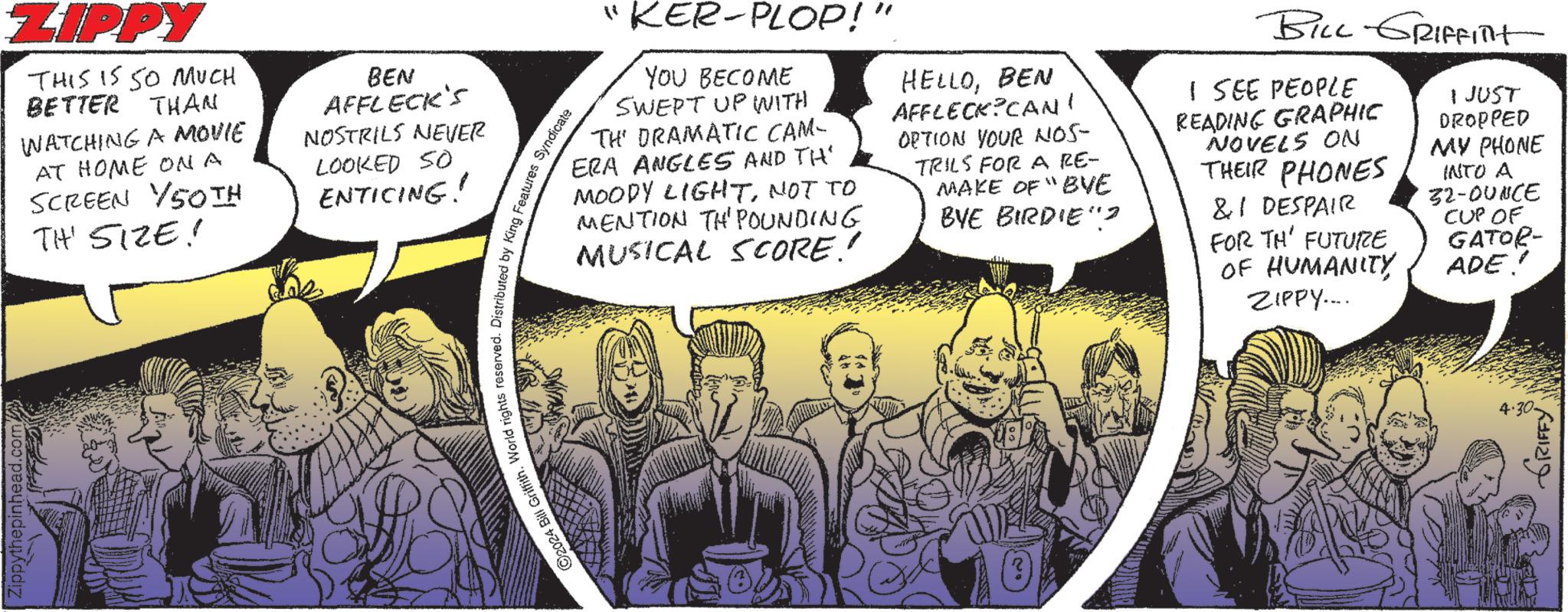 Conversation OCR: Zippythepinhead.com. ZIPPY THIS IS SO MUCH BETTER THAN WATCHING A MOVIE AT HOME ON A SCREEN 50TH TH' SIZE! BEN AFFLECK'S NOSTRILS NEVER LOOKED SO ENTICING! 2024 Bill Griffith. World rights reserved. Distributed by King Features Syndicate " KER-PLOP!" YOU BECOME SWEPT UP WITH TH DRAMATIC CAM- ERA ANGLES AND TH MOODY LIGHTNOT TO MENTION TH' POUNDING MUSICAL SCORE! HELLOBEN AFFLECK CAN' OPTION YOUR NOS- TRILS FOR A RE- MAKE OF "BVE BYE BIRDIE? BILL GRIFFITH I SEE PEOPLE READING GRAPHIC NOVELS ON THEIR PHONES &1 DESPAIR FOR TH' FUTURE OF HUMANITYZIPPY..... I JUST DROPPED MY PHONE INTO A 32-OUNCE CUP OF GATOR- ADE! 4.30- GRIFFY Zippythepinhead.com . ZIPPY THIS IS SO MUCH BETTER THAN WATCHING A MOVIE AT HOME ON A SCREEN 50TH TH ' SIZE ! BEN AFFLECK'S NOSTRILS NEVER LOOKED SO ENTICING ! 2024 Bill Griffith . World rights reserved . Distributed by King Features Syndicate " KER - PLOP ! " YOU BECOME SWEPT UP WITH TH DRAMATIC CAM- ERA ANGLES AND TH MOODY LIGHTNOT TO MENTION TH ' POUNDING MUSICAL SCORE ! HELLOBEN AFFLECK CAN ' OPTION YOUR NOS- TRILS FOR A RE- MAKE OF " BVE BYE BIRDIE ? BILL GRIFFITH I SEE PEOPLE READING GRAPHIC NOVELS ON THEIR PHONES & 1 DESPAIR FOR TH ' FUTURE OF HUMANITYZIPPY ..... I JUST DROPPED MY PHONE INTO A 32 - OUNCE CUP OF GATOR- ADE ! 4.30- GRIFFY