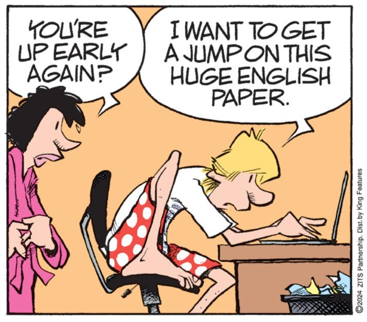 Interaction OCR: YOU'RE UP EARLY AGAIN? I WANT TO GET A JUMP ON THIS HUGE ENGLISH PAPER. 2024 ZITS Partnership. Dist. by King Features YOU'RE UP EARLY AGAIN ? I WANT TO GET A JUMP ON THIS HUGE ENGLISH PAPER . 2024 ZITS Partnership . Dist . by King Features
