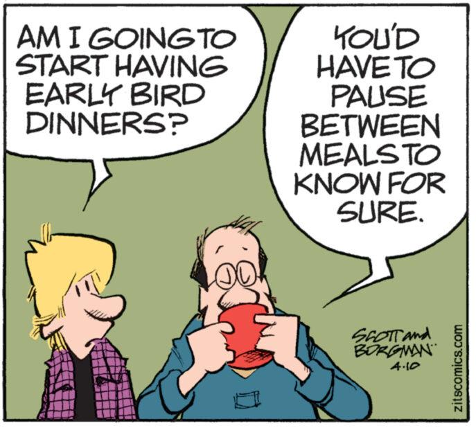 Font OCR: AM I GOING TO START HAVING EARLY BIRD DINNERS? YOU'D HAVE TO PAUSE BETWEEN MEALSTO KNOW FOR SURE. SCOTT and BORGMAN 4.10 zitscomics.com AM I GOING TO START HAVING EARLY BIRD DINNERS ? YOU'D HAVE TO PAUSE BETWEEN MEALSTO KNOW FOR SURE . SCOTT and BORGMAN 4.10 zitscomics.com