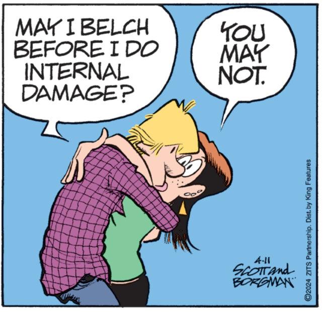 Font OCR: MAY I BELCH YOU BEFORE I DO MAY INTERNAL DAMAGE? NOT. 4-11 SCOTTand BORGMAN ©2024 ZITS Partnership. Dist. by King Features MAY I BELCH YOU BEFORE I DO MAY INTERNAL DAMAGE ? NOT . 4-11 SCOTTand BORGMAN © 2024 ZITS Partnership . Dist . by King Features