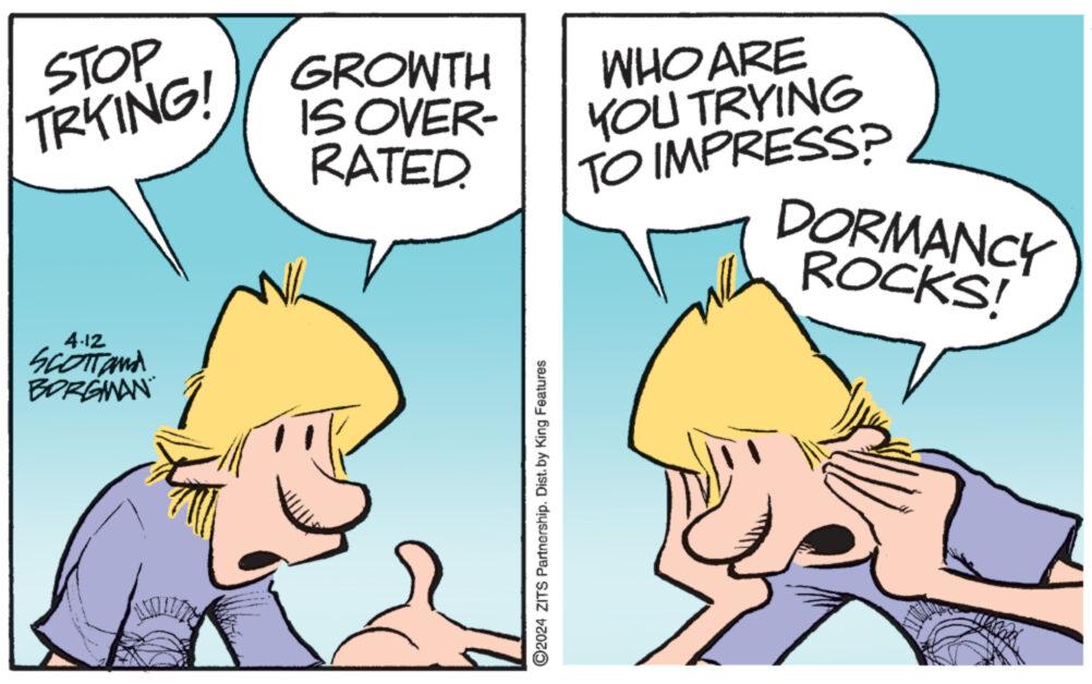 Mammal OCR: STOP TRYING! 4.12 SCOTTand BORGMAN GROWTH IS OVER- RATED. WHO ARE YOU TRYING TO IMPRESS? DORMANCY ROCKS! ©2024 ZITS Partnership. Dist. by King Features STOP TRYING ! 4.12 SCOTTand BORGMAN GROWTH IS OVER- RATED . WHO ARE YOU TRYING TO IMPRESS ? DORMANCY ROCKS ! © 2024 ZITS Partnership . Dist . by King Features