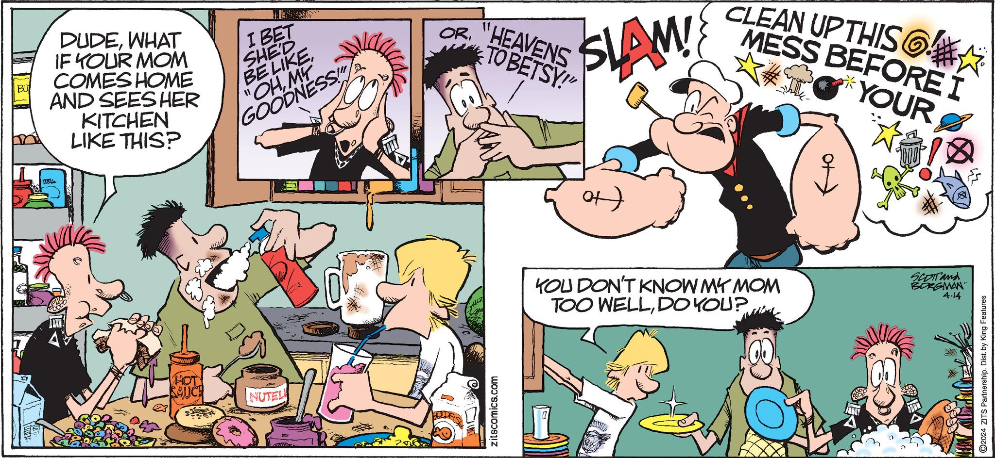 Gesture OCR: TUKL BU DUDEWHAT IF YOUR MOM COMES HOME AND SEES HER KITCHEN LIKE THIS? I BET SHE'D BE LIKEMY GOODNESS OR"HEAVENS TO BETSY!" SLAM! 1 CLEAN UP THIS MESS BEFORE I YOUR HOT SAUCE NUTEL zitscomics.com ?) KOU DON'T KNOW MY MOM TOO WELLDO YOU? SCOTTand BORGMAN 4.14 2024 ZITS Partnership. Dist. by King Features TUKL BU DUDEWHAT IF YOUR MOM COMES HOME AND SEES HER KITCHEN LIKE THIS ? I BET SHE'D BE LIKE" OHMY GOODNESS OR" HEAVENS TO BETSY ! " SLAM ! 1 CLEAN UP THIS MESS BEFORE I YOUR HOT SAUCE NUTEL zitscomics.com ? ) KOU DON'T KNOW MY MOM TOO WELLDO YOU ? SCOTTand BORGMAN 4.14 2024 ZITS Partnership . Dist . by King Features